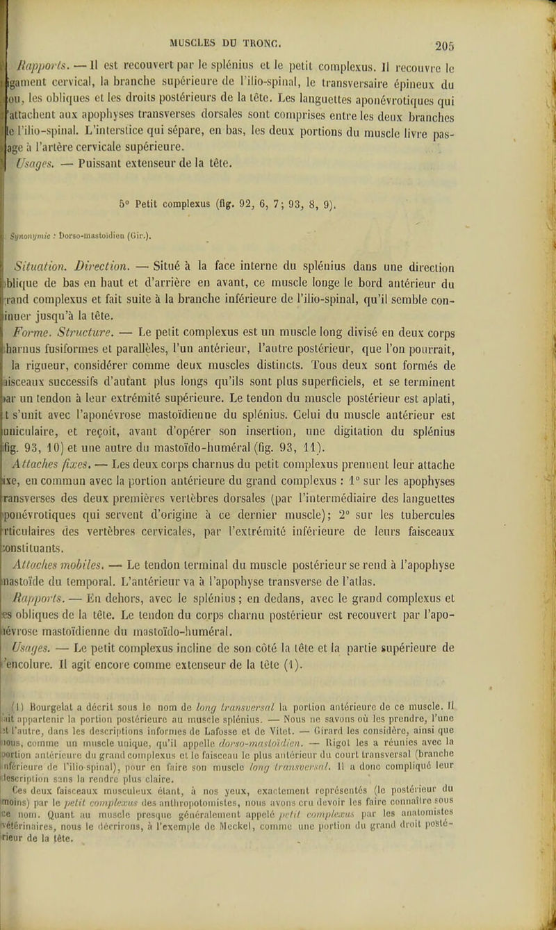 f Jlapj)or(s. —II est recouvert par le spliînius et le petit compicxus. Il recouvre le ! iganieat cervical, la branche supérieure de l'ilio-spiiinl, le transvcrsaire épineux du (Ui, les obliques et les droits postérieurs de la tête. Les languettes aponévrotiques qui Il tachent aux apophyses transverses dorsales sont comprises entre les deux branches le I ilio-spinal. L'intersiice qui sépare, en bas, les deux portions du muscle livre pas- ;iL;e à l'artère cervicale supérieure. / sages. — Puissant extenseur de la tête. 5» Petit complexus (flg. 92, 6, 7; 93, 8, 9), Synonymie : Dorso-tnastoïdien (Gir.), Situation. Direction. — Situé à la face interne du splénius dans une direction )blique de bas en haut et d'arrière en avant, ce muscle longe le bord antérieur du :rand complexus et fait suite à la branche inférieure de l'ilio-spinal, qu'il semble con- Inuer jusqu'à la tête. Forme. Structure. — Le petit complexus est un muscle long divisé en deux corps iharnus fusilbrmes et parallèles, l'un antérieur, l'autre postérieur, que l'on pourrait, la rigueur, considérer comme deux muscles distincts. Tous deux sont formés de aisceaux successifs d'autant plus longs qu'ils sont plus superficiels, et se terminent lar un lendon à leur extrémité supérieure. Le tendon du muscle postérieur est aplati, t s'unit avec l'aponévrose mastoïdienne du splénius. Celui du muscle antérieur est uuiculaire, et reçoit, avant d'opérer son insertion, une digilation du splénius fig. 93, 10) et une autre du mastoïdo-huméral (fig. 93, 11). Attaches fixes. — Les deux corps charnus du petit complexus prennent leur attache ixe, en commun avec la portion antérieure du grand complexus : 1 sur les apophyses ransverses des deux premières vertèbres dorsales (par l'intermédiaire des languettes iponévroliques qui servent d'origine à ce dernier muscle); 2° sur les tubercules rticulaires des vertèbres cervicales, par l'extrémité inférieure de leurs faisceaux X)nsiituanLs. Attaches mobiles, — Le tendon terminal du muscle postérieur se rend à l'apophyse inastoïde du temporal. L'antérieur va à l'apophyse transverse de l'ailas. Rapports. — En dehors, avec le splénius ; en dedans, avec le grand complexus et ss obliques de la tête. Le tendon du corps charnu postérieur est recouvert par l'apo- lévrose mastoïdienne du mastoïdo-huméral. Usaf/es. — Le petit complexus incline de son côté la tête et la partie supérieure de l'encolure. Il agit encore comme extenseur de la tete (1). ! 1 Boui'gelat a décrit sous le nom de lonr/ Iransvei'snl la portion antérieure de ce muscle. Il |i|)artcnir la portion postérieure au muscle splénius. — Nous ne savons où les prendre, l'une .jU iintie, dans les doscriptions informes de Lafosse el de Vitct. — Girard les considère, ainsi que lious, comme un muscle unique, qu'il appelle dorso-mafloïdicn. — lîigot les a réunies avec la iaortion antérieure du grand complexus cl le faisceau le plus antérieur du court transversal (branche Inférieure de l'ilio-spinal), pour en hive son muscle tonr/ Iransvcrsnl. 11 a donc compliqué leur description sans la rendre plus claire. Ces deux faisceaux musculcux étant, à nos yeux, exactement représentés (le postérieur du |moins) par le jielU complexus des antliropoloinistes, nous avons cru devoir les faire connaître sous ce nom. Quant au muscle presque généralement appelé in'ltl coinplcriis par les anatomistes vétérinaires, nous le décrirons, à l'exemiile de Meckel, connut; une portion du grand droit jioslé- irieur de la tête.