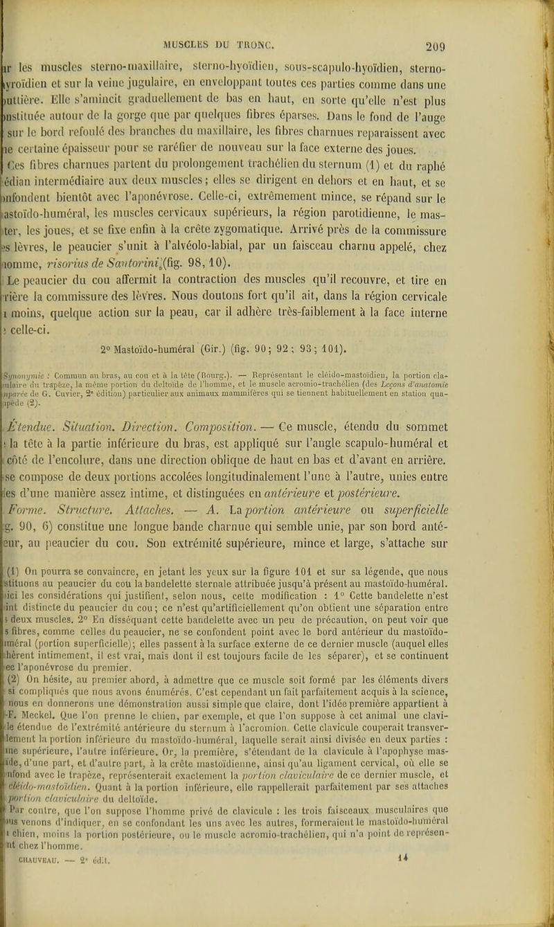 ir les muscles sterno-niaxillnirc, slcrno-hyoïdicii, soiis-scnpiilo-hyoïdien, sterno- lyroïdicn et sur la veine jugulaire, en enveloppant toutes ces parties comme dans une )utiière. Elle s'amincit graduellement de bas en haut, en sorte qu'elle n'est plus )nslitaée autour de la gorge que par quelques fibres éparses. Dans le fond de l'auge sur le bord refoulé des branches du maxillaire, les fibres charnues reparaissent avec le certaine épaisseur pour se raréfier de nouveau sur la face externe des joues. Ces libres charnues partent du prolongement trachélien du sternum (1) et du raphé •édian intermédiaire aux deux muscles; elles se dirigent en dehors et en haut, et se uifondent bientôt avec l'aponévrose. Celle-ci, extrêmement mince, se répand sur le lastoïdo-huméral, les muscles cervicaux supérieurs, la région parotidieane, le mas- itcr, les joues, et se fixe enfin à la crête zygomatiqiie. Arrivé près de la commissure ^s lèvres, le peaucier s'unit à l'alvéolo-labial, par un faisceau charnu appelé, chez aomme, y^isorhis de Savtorini'^{Cig. 98,10). I Le peaucier du cou affermit la contraction des muscles qu'il recouvre, et tire en rière la commissure des lèvres. Nous doutons fort qu'il ait, dans la région cervicale i moins, quelque action sur la peau, car il adhère très-faiblement à la face interne ! celle-ci. 2» Mastoïdo-humérar(Gir.) (fig. 90; 92; 93; 101). Sipionymk : Commun nu bras, au cou et à la t^te (Rourg.). — Représentant le cléido-mastoidien, la portion cla* !«iair(> (lu trapèze, la mt^me portion du doltoUle de l'iioninie, et le muscle acrouiio-trachùlien (des Leçons d'anatomie jijMirc de G. Cuvier, 2' édition) particulier aux animaux mammilères qui se tiennent habitueUement en station qua- ipétle (2). .Étendue. Situation. Direction. Composition. — Ce muscle, étendu du sommet ; la tête à la partie inférieure du bras, est appliqué sur l'angle scapulo-huméral et i côté de l'encolure, dans une direction oblique de haut en bas et d'avant eu arrière, •se compose de deux portions accolées longitudinalement l'une à l'autre, unies entre les d'une manière assez intime, et distinguées en antérieure et postériewe. Forme. Stnicture. Attaches. — A. La portion antérieure ou superficielle g. 90, 6) constitue une longue bande charnue qui semble unie, par son bord auté- Gur, au peaucier du cou. Son extrémité supérieure, mince et large, s'attache sur (1) On pourra se convaincre, en jetant les yeux sur la figure 101 et sur sa légende, que nous slituons au peaucier du cou la bandelette sternale attribuée jusqu'à présent au mastoïdo-huméral. ^ici les considérations qui justifieni, selon nous, cette modification : 1 Cette bandelette n'est iiil distincte du peaucier du cou; ce n'est qu'artificiellement qu'on obtient une séparation entre i deux muscles. 2 En disséquant cette bandelette avec un peu de précaution, on peut voir que 3 fibres, comme celles du peaucier, ne se confondent point avec le bord antérieur du mastoïdo- iméral (portion superficielle); elles passent à la surface externe de ce dernier muscle (auquel elles >hcrent intimement, il est vrai, mais dont il est totijours facile de les séparer), et se continuent ■ecl'aponévrose du premier. (2) On hésite, au premier abord, à admettre que ce muscle soit formé par les éléments divers si compliqués que nous avons énumérés. C'est cependant un fait parfaitement acquis à la science, nous en donnerons une démonstration aussi simple que claire, dont l'idée première appartient à -F. Meckel. Que l'on prermc le chien, par exemple, et que l'on suppose à cet animal une clavi- le étendue de l'exlrémilc antérieure du sternum à l'acromioii Cette clavicule couperait transver- lemont la portion inférieure du masloido-huméral, laquelle serait ainsi divisée en deux parties : me supérieure, l'autre inférieure. Or, la première, s'éteiidant de la clavicule à l'apophyse mas- ïde, d'une part, et d'autre |)art, à la crête mastoïdienne, ainsi qu'au ligament cervical, oi'i elle se ■nfond avec le trapèze, représenterait cxaclemenl la portion daviculairc de ce dernier muscle, et cldidD-m/isloUlkn. Quant à la portion inférieure, elle rappellerait parfaitement par ses attaches portion claviculiiirt: du deltoïde. Par contre, que l'on suppose l'hotnmc privé de clavicule : les trois faisceaux musculaires que ws venons d'indiquer, en se confondant les uns avec les autres, formeraient le masloïdo-huniéral II chien, moins la portion postérieure, ou le muscle acromio-trachélien, qui n'a point dereprésen- nl chez l'homme. ciiAuvEAU. — 2' ddU.