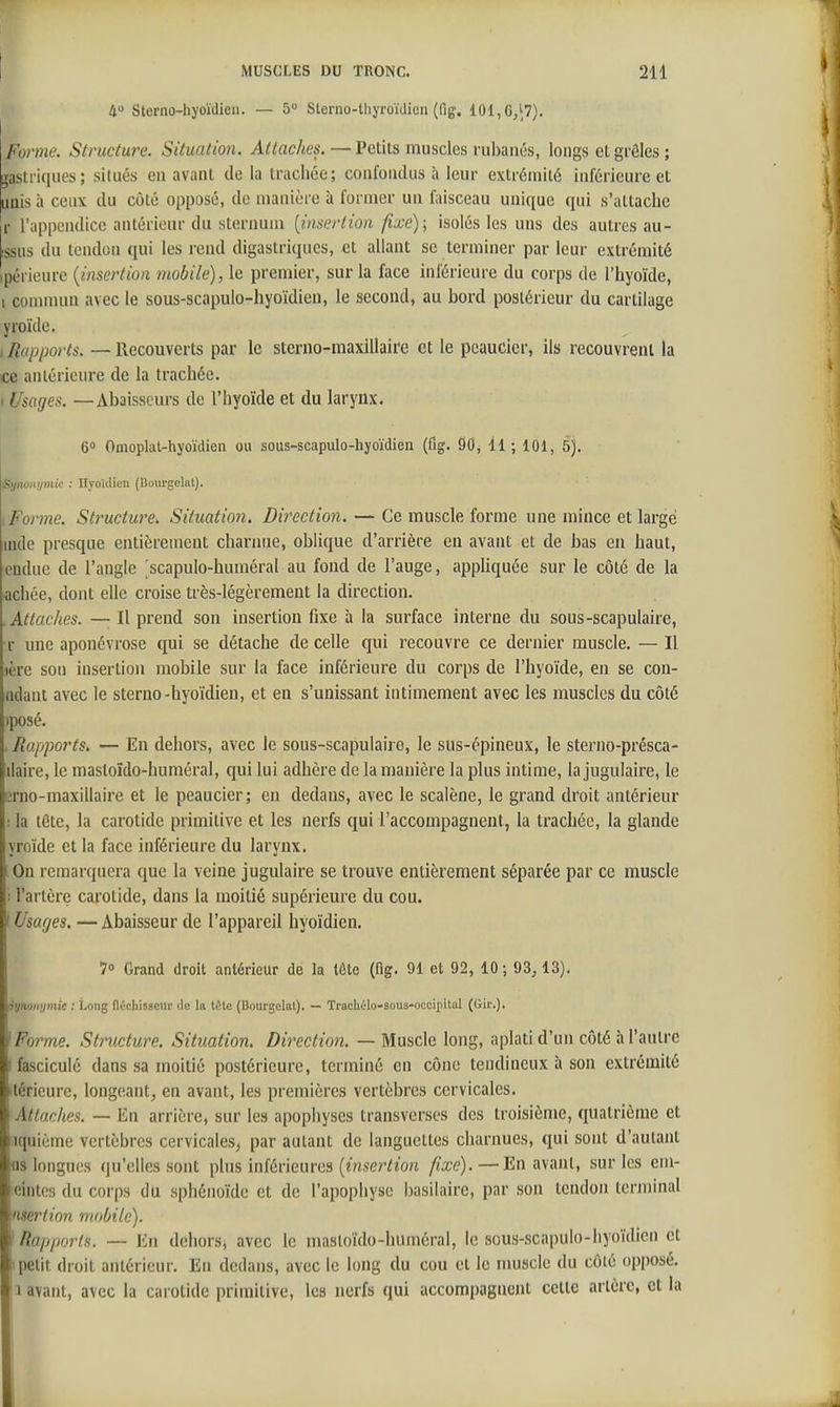 4» Sterno-hyoïdieii. — 5 Sterno-thyroïdien (fig. 101, G,'?). Forme. Structure. Situation. Attaches. — Petits muscles rubaiiés, longs et grêles ; gastriques; situés en avant de la trachée; confondus à leur extrémité inférieure et Uiis à ceux du côté opposé, de manière à former un faisceau unique qui s'attache r l'appendice antérieur du sternum [insertion fixe)] isolés les uns des autres au- issus du tendon qui les rend digastriques, et allant se terminer par leur extrémité ipéricure {insertion mobile), le premier, sur la face inférieure du corps de l'hyoïde, I commun avec le sous-scapulo-hyoïdien, le second, au bord postérieur du cartilage yroïde. / Rapports. — Recouverts par le sterno-maxillaire et le pcaucier, ils recouvrent la ce anlérieure de la trachée. 1 Usages. —Abaisseurs de l'hyoïde et du larynx. 6 Omoplat-hyoïdien ou sous-scapulo-hyoïdien (flg. 90, 11 ; 101, 5). Synûivjmic : Hyoïdien (Doiirgelat). I Forme. Structure. Situation. Direction. — Ce muscle forme une mince et large nule presque entiJ;reincnt charnue, oblique d'arrière en avant et de bas en haut, euduc de l'angle scapulo-huméral au fond de l'auge, apphquée sur le côté de la achée, dont elle croise très-légèrement la direction. .Attaches. — Il prend son insertion fixe à la surface interne du sous-scapulaire, r une aponévrose qui se détache de celle qui recouvre ce dernier muscle. — Il lère son insertion mobile sur la face inférieure du corps de l'hyoïde, en se con- adant avec le sterno-hyoïdien, et en s'unissant intimement avec les muscles du côté )posé. ■ Rapports. — En dehors, avec le sous-scapulaire, le sus-épineux, le sterno-présca- ilaire, le mastoïdo-huméral, qui lui adhère de la manière la plus intime, la jugulaire, le erno-maxillaire et le peaucier; en dedans, avec le scalène, le grand droit antérieur : la tète, la carotide primitive et les nerfs qui l'accompagnent, la trachée, la glande yroïde et la face inférieure du larynx. [On remarquera que la veine jugulaire se trouve entièrement séparée par ce muscle : l'artère carotide, dans la moitié supérieure du cou. ! Usages. — Abaisseur de l'appareil hyoïdien. 7» Grand droit antérieur de la tête (fig. 91 et 92, 10; 93,13). tiynoiujmic : Long flùchissetlr de la tôle (Uourgelat). — Traeholo-sous-occipilal (Gir.). } Forme. Structure. Situation. Direction. — Muscle long, aplati d'un côté à l'autre I fascicule dans sa moitié postérieure, terminé en cône tendineux à son extrémité ttérieurc, longeant, en avant, les premières vertèbres cervicales. Attaches. — En arrière, sur les apophyses transverses des troisième, quatrième et iquième vertèbres cervicales, par autant de languettes charnues, qui sont d'autant lis longues qu'elles sont plus inférieures (mser<«on fixe).—En avant, sur les em- leintes du corps du sphénoïde et de l'apophyse basilairc, par son tendon terminal mer lion mobile). ^Rapports. — En dehors, avec le masloïdo-hiiméral, le sous-scapulo-hyoïdien et I petit droit antérieur. En dedans, avec le long du cou et le nmscle du côté opposé. 1 avant, avec la carotide primitive, les nerfs qui accompagnent cette artère, et la