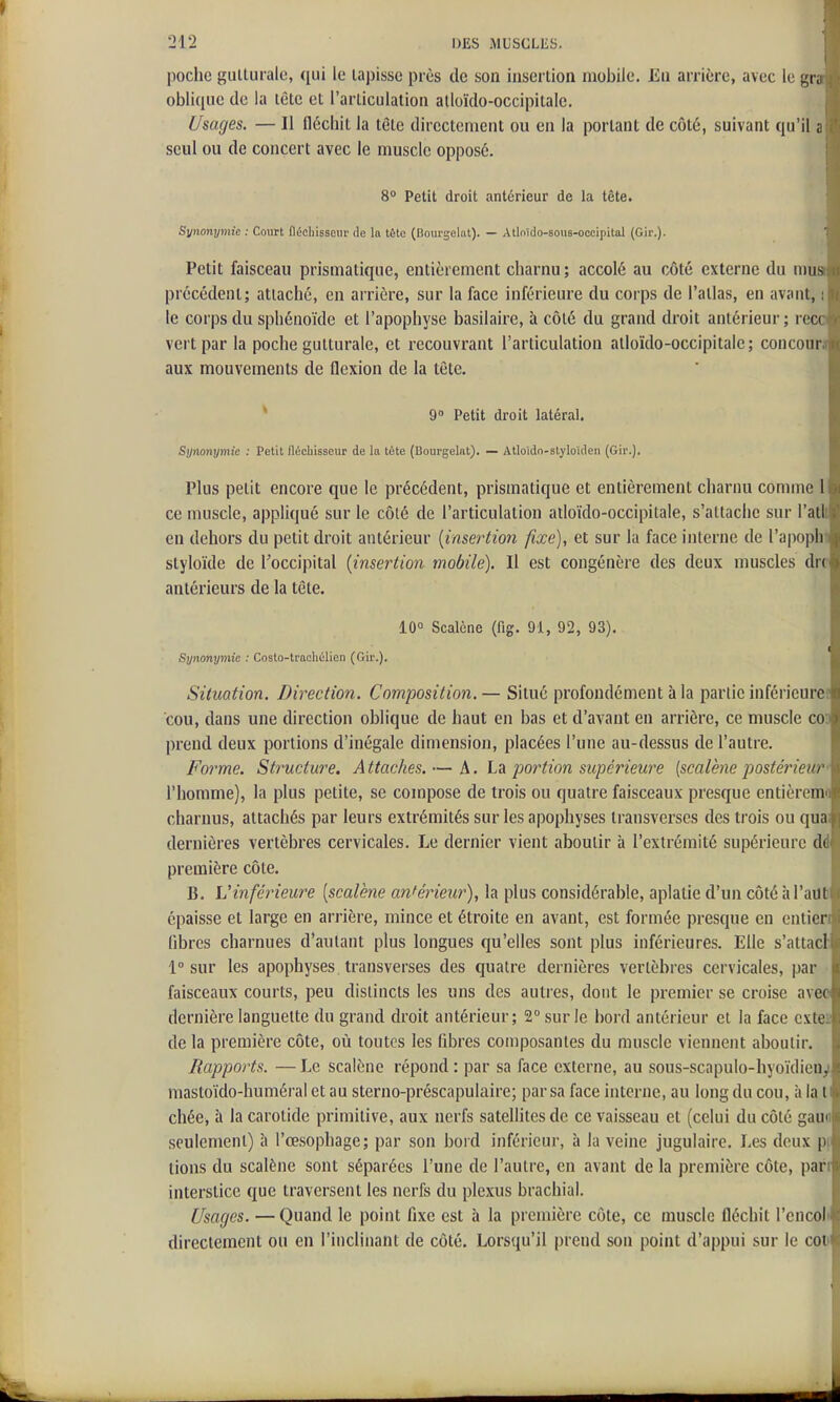 poche guUuralc, qui le lapissc près de son insertion mobile. En arrière, avec le gr, oblique de la lêtc et l'articulation alloïdo-occipitale. Usages. — Il fléchit la tète directement ou en la portant de côté, suivant qu'il a seul ou de concert avec le muscle opposé. 8° Petit droit antérieur de la tête. Synonymie : Court flécliissem' de la tête (Bourgelat). — Atloido-sous-ocoipital (Gir.). Petit faisceau prismatique, entièrement charnu ; accolé au côté externe du mus précédent; attaché, en arrière, sur la face inférieure du corps de l'atlas, en avant, le corps du sphénoïde et l'apophyse basilaire, à côté du grand droit antérieur ; rec( vert par la poche gutturale, et recouvrant l'articulation atloïdo-occipitale; concour aux mouvements de flexion de la tête. * 9» Petit droit latéral. Synonymie : Petit fléchisseur de la tête (Bourgelat). — Atloîdo-slyloîden (Gir.), Plus petit encore que le précédent, prismatique et entièrement charnu comme 1 ce muscle, appliqué sur le côté de l'articulation atloïdo-occipitale, s'attache sur l'atl en dehors du petit droit antérieur {insertion fixe), et sur la face interne de l'apopli styloïde de l'occipital {insertion mobile). Il est congénère des deux muscles du antérieurs de la tête. 10» Scalène (fig. 91, 92, 93). Synonymie : Costo-trachélien (Gir.). Situation. Direction. Composition.— Situé profondément à la partie inférieure cou, dans une direction oblique de haut en bas et d'avant en arrière, ce muscle co prend deux portions d'inégale dimension, placées l'une au-dessus de l'autre. Forme. Structure. Attaches. — h. L^i portion supérieure {scalène posté7'ieu/ l'homme), la plus petite, se compose de trois ou quatre faisceaux presque entièreni charnus, attachés par leurs extrémités sur les apophyses transverscs des trois ou qun dernières vertèbres cervicales. Le dernier vient aboutir à l'extrémité supérieure d( première côte. B. L'inférieure {scalène anférie^ir), la plus considérable, aplatie d'un côté àTailB épaisse et large en arrière, mince et étroite en avant, est formée presque en entien fibres charnues d'autant plus longues qu'elles sont plus inférieures. Elle s'attacl 1° sur les apophyses transverses des quatre dernières vertèbres cervicales, par faisceaux courts, peu distincts les uns des autres, dont le premier se croise avec dernière languette du grand droit antérieur; 2° sur le bord antérieur et la face cxteï de la première côte, où toutes les libres composantes du muscle viennent aboutir. Rapports. — Le scalène répond : par sa face externe, au sous-scapulo-hyoïdieuy mastoïdo-huméral et au sterno-préscapulaire; par sa face interne, au long du cou, à la t chée, à la carotide primitive, aux nerfs satellites de ce vaisseau et (celui du côté gaua seulement) à l'œsophage; par son bord inférieur, à la veine jugulaire. Les deux p( lions du scalène sont séparées l'une de l'autre, en avant de la première côte, part interstice que traversent les nerfs du plexus brachial. Usages. — Quand le point fixe est à la première côte, ce muscle fléchit l'encol» directement ou en l'inclinant de côté. Lorsqu'il prend son point d'appui sur le coi