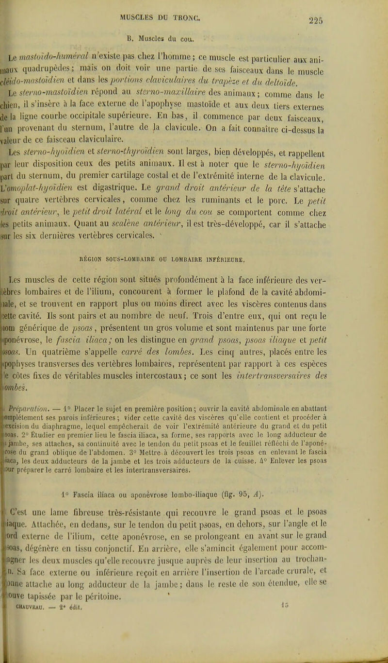 6. Muscles du cou. Le mastoïdo-Imméral n'existe pas chez l'homme; ce muscle est pariiculier aux ani- maux quadrupèdes; mais on doil voir une partie de ses faisceaux dans le muscle cléido-mastoïdicn et dans les portions daviculaires du trapèze et du deltoïde. l,c sterno-mastoïdien repond au stcrno-maxillaù^e dan anmun; comme dans le chien, il s'insère 5 la face externe de l'apophyse masloïde et aux deux tiers externes delà ligne courhe occipitale supérieure. En bas, il commence par deux faisceaux, l'un provenant du sternum, l'autre de la clavicule. On a fait connaître ci-dessus la valeur de ce faisceau claviculaire. Les sterno-hyoïdien et sterno-thyroïdien sont larges, bien développés, et rappellent par leur disposition ceux des petits animaux. Il est à noter que le sterno-hyoïdien part du sternum, du premier cartilage costal et de l'extrémité interne de la clavicule. l'omopiat-fiyoïdien est digastrique. Le grand droit antérieur de la tête s'attache sur quatre vertèbres cervicales, comme chez les ruminants et le porc. Le petit droit antérieur, le petit droit latéral et le long du cou se comportent comme chez les petits animaux. Quant au scalène antérieur, il est très-développé, car il s'attache jur les six dernières vertèbres cervicales. ' RÉGION SOUS-LOMBAIRE OU LOMBAIRE INFÉRIEDRE. Les muscles de cette région sont situés profondément à la face inférieure des ver- tèbres lombaires et de l'ilium, concourent à former le plafond de la cavité abdomi- hale, et se trouvent en rapport plus ou moins direct avec les viscères contenus dans cette cavité. Ils sont pairs et au nombre de neuf. Trois d'entre eux, qui ont reçu le riom générique de psoas, présentent un gros volume et sont maintenus par une forte iponévrose, le fascia iliaca; on les distingue en grand psoas, psoas iliaque et petit man. Un quatrième s'appelle carré des lombes. Les cinq autres, placés entre les ipopliyscs transverses des vertèbres lombaires, représentent par rapport à ces espèces le côtes fixes de véritables muscles intercostaux ; ce sont les intertransversaii^es des iombes. I Prépnrutinn. — 1° Placer le sujet en première position ; ouvrir la cavité abdominale en abattant empiétement ses parois inférieures; vider cette cavité des viscères qu'elle contient et procéder à ■excision du diaphragme, lequel empêcherait de voir l'extrémité antérieure du grand et du petit soas. 2 Étudier en premier lieu le fascia iliaca, sa forme, ses rapports avec le long adducteur de * jambe, ses attaches, sa continuité avec le tendon du petit psoas et le feuillet rélléclii de l'aponô- ifose du grand oblique de l'abdomen. 3° Mettre à découvert les trois psoas en enlevant le fascia liaca, les deux adducteurs de la jambe et les trois adducteurs de la cuisse, à Enlever les psoas ûur préparer le carré lombaire et les intertransversaires. 1 Fascia iliaca ou aponévrose lombo-iliaque (fig. 95, A). C'est une lame fibreuse très-résistaute qui recouvre le grand psoas et le psoas iaque. Attachée, on dedaus^ sur le tendon du petit psoas, en dehors, sur l'angle et le ord externe de l'ilium, cette aponévrose, en se prolongeant en avant sur le grand soas, dégénère en tissu conjonclif. En arrière, elle s'amincit également pour accom- agncr les deux muscles qu'elle recouvre jusque auprès de leur insertion au trochan- 1. Sa face externe ou inférieure reçoit en arrière l'inserlion de l'arcade crurale, et ùnne attache au long adducteur de la jambe ; dans le reste de son étendue, elle se •Ouve tapissée par le péritoine. CBAUVEAU. — 2* édil.