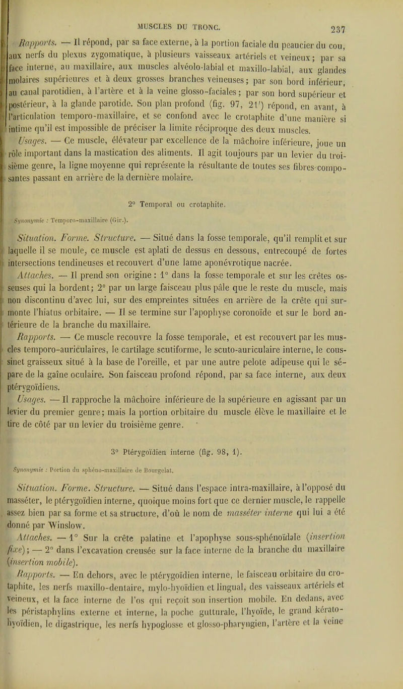 Rapports. — Il répond, par sa face externe, à la porlion faciale du poaucicr du cou, ,ix nerfs du plexus zygomalique, à plusieurs vaisseaux artériels et veineux; par sa , e interne, au maxillaire, aux muscles alvéolo-labial et maxillo-labial, aux glandes molaires supérieures et à deux grosses branches veineuses ; par son bord inférieur, ;m canal parotidien, à l'artère et à la veine glosso-faciales ; par son bord supérieur et postérieur, à la glande parotide. Son plan profond (fig. 97, 21') répond, en avant à l'articulation temporo-maxillaire, et se confond avec le crotaphite d'une manière si iiilinie qu'il est impossible de préciser la limite réciproque des deux muscles. Usages. — Ce muscle, élévateur par excellence de la mâchoire inférieure, joue un rôle important dans la mastication des aliments. Il agit toujours par un levier du troi- sième genre, la ligne moyenne qui représente la résultante de toutes ses libres-compo- santes passant en arrière de la dernière molaire. 2° Temporal ou crotaphite. Sunonijmie : Tcmporo-mû-xillaire (Gir.). Situafion. Forme. Sinœture. —Situé dans la fosse temporale, qu'il remplit et sur laquelle il se nioule^ ce muscle est aplati de dessus en dessous, entrecoupé de fortes intersections tendineuses et recouvert d'une lame aponévrotique nacrée. Attaches. — Il prend son origine : 1° dans la fosse temporale et sur les crêtes os- seuses qui la bordent; 2° par un large faisceau plus pâle que le reste du muscle, mais non discontinu d'avec lui, sur des empreintes situées en arrière de la crête qui sur- monte l'hialus orbitaire. — Il se termine sur l'apophyse coronoïde et sur le bord an- térieure de la branche du maxillaire. Rapports. — Ce muscle recouvre la fosse temporale, et est recouvert par les mus- cles temporo-auriculaires, le cartilage scutiforme, le scuto-auriculaire interne, le cous- sinet graisseux situé à la base de l'oreille, et par une autre pelote adipeuse qui le sé- pare de la gaîne oculaire. Son faisceau profond répond, par sa face interne, aux deux ptérygoïdiens. Usages. — Il rapproche la mâchoire inférieure de la supérieure en agissant par un levier du premier genre; mais la portion orbitaire du muscle élève le maxillaire et le tire de côté par un levier du troisième genre. 3» Ptérygoïdien interne (flg. 98, 1). f^ynoivjmie : Poi tion dn spliéno-ma.\illa!re de Bnurgclat. Situation. Forme. Structure. — Situé dans l'espace intra-maxillaire, à l'opposé du masséter, le plérygoïdien interne, quoique moins fort que ce dernier muscle, le rappelle assez bien par sa forme et sa structure, d'où le nom de masséter interne qui lui a été donné par Winslow. Attaches. — 1° Sur la crête palatine et l'apophy.se sous-spliénoïdale {insertion fixe) ; — 2 dans l'excavation creusée sur la face interne de la branche du maxillaire {insertion mobile). Rapports. — Rn dehors, avec le ptérygoïdicn interne, le faisceau orbitaire du cro- taphite, les nerfs maxillo-denlaire, mylo-liyoïdien et lingual, des vaisseaux artériels et veineux, et la face interne de l'os qui reçoit son insertion mobile. En dedans, avec les péristaphylins externe et interne, la poche gutturale, l'hyoïde, le grand kéralo- hyoïdicn, le digastrique, les nerfs hypoglosse et glosso-pharyngien, l'artère et la veine
