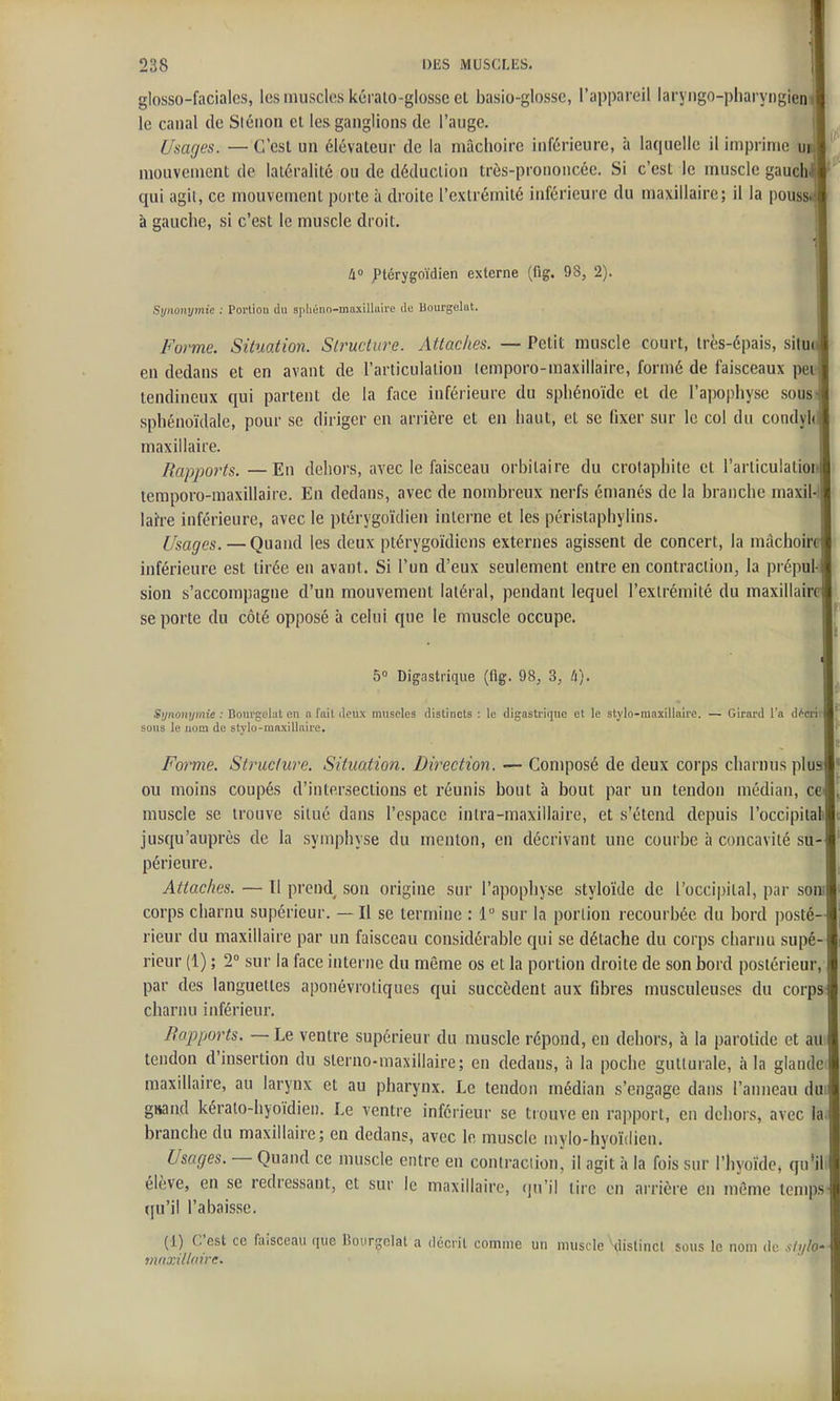 glosso-facialcs, les muscles kcralo-glossc el basio-glosse, l'appareil laryngo-pharyngien le canal de Siéiion cl les ganglions de l'auge. Usages. — C'est un élévateur de la mâchoire inférieure, à laquelle il imprime u mouvement de latéralité ou de déduction très-prononcée. Si c'est le muscle gaueh qui agit, ce mouvement porte à droite l'extrémité inférieure du maxillaire; il la pous à gauche, si c'est le muscle droit. 4 ptérygnïdien externe (fig. 98, 2). Synonymie : Portion du apliéno-maxillaire du Bourgelat. Forme. Situation. Structure. Attaches. — Petit muscle court, très-épais, situ en dedans et en avant de l'articulation (emporo-maxillaire, formé de faisceaux peu tendineux qui partent de la face inférieure du sphénoïde et de l'apophyse sous sphénoïdale, pour se diriger en ariière et en haut, et se fixer sur le col du condyh maxillaire. Rapports. —Eu dehors, avec le faisceau orbilaire du crolaphite et l'articulatio temporo-maxillaire. Eu dedans, avec de nombreux nerfs émanés do la branche maxil-l lai're inférieure, avec le ptérygoïdien interne et les périslaphylins. Usages. — Quand les deux ptérygoïdicns externes agissent de concert, la mâchoir inférieure est tirée en avant. Si l'un d'eux seulement entre en contraction, la prépul- sion s'accompagne d'un mouvement latéral, pendant lequel l'extrémité du maxillair se porte du côté opposé à celui que le muscle occupe. 5° Digastrique (flg. 98, 3, li). Synonymie : Bourgelat en n fail doux muscles distincts : le digasti'ique et le stylo-maxillaire. — Girard l'a décrit sous le uooi de stylo-mnxilloire. Forme. Structure. Situation. Direction. — Composé de deux corps charnus plus ou moins coupés d'intersections et réunis bout à bout par un tendon médian, ce muscle se trouve situé dans l'espace inlra-maxillaire, et s'étend depuis l'occipitali jusqu'auprès de la symphyse du menton, en décrivant une courbe à concavité su périeure. Attaches. — Il prend son origine sur l'apophyse styloïde de l'occipital, par soni corps charnu supérieur. — Il se termine : 1 sur la portion recourbée du bord ])osté- rieur du maxillaire par un faisceau considérable qui se détache du corps charnu supé- rieur (1) ; 2 sur la face interne du même os et la portion droite de son bord postérieur, par des languettes aponévrotiques qui succèdent aux fibres musculeuses du corps charnu inférieur. Bapports. — Le ventre supérieur du muscle répond, en dehors, à la parotide et au tendon d'insertion du sterno-maxillaire; en dedans, à la poche gutturale, à In glande maxillaire, au larynx et au pharynx. Le tendon médian s'engage dans l'anneau dui grand kéralo-hyoïdien. Le ventre inférieur se trouve en rapport, en dehors, avec la branche du maxillaire; en dedans, avec le muscle mylo-hyoïdien. Usages. — Quand ce muscle entre en contraciion, il agit à la fois sur l'hyoïde, qu'il élève, en se redressant, et sur le maxillaire, (ju'il tire en arrière en même temps qu'il l'abaisse. (1) C'est ce faisceau que Bourgelat a déciil comme un muscle Hlislincl sous le nom de sh/lo' mnxitlaire.