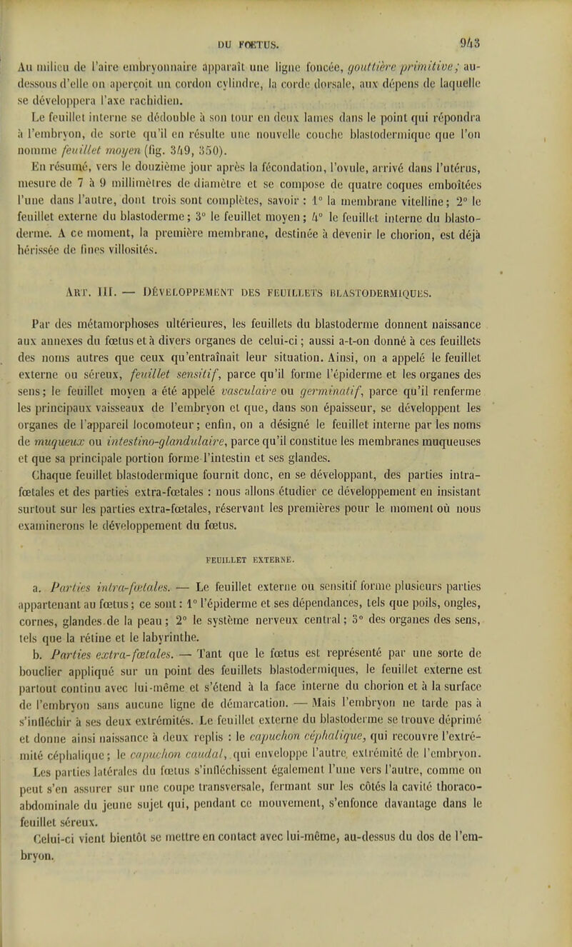 Au milieu de l'aire embryonnaire apparaît une ligne foncée, gouttière primitivt'; au- dessous d'elle on aperçoit un cordon cylindre, la corde dorsale, aux dépens de laquelle se développera l'axe racliidien. Le feuillet interne se dédouble à son tour en deux lames dans le point qui répondra à l'embryon, de sorte qu'il en résulte une nouvelle couche blastodermiquc que l'on nomme feuillet moyen (fig. 350). En résumé, vers le douzième jour après la fécondation, l'ovule, arrivé dans l'utérus, mesure de 7 à 9 millimètres de diamètre et se compose de quatre coques emboîtées l'une dans l'autre, dont trois sont complètes, savoir : 1° la membrane vitelline; 2 le feuillet externe du blastoderme; 3 le feuillet moyen; k le feuillet interne du blasto- derme. A ce moment, la première membrane, destinée à devenir le chorion, est déjà hérissée de fines villosités. Art. III. — DÊVEL0PI>1ÎMENT DES FEUILLETS BLASTODEUMlQUliS. Par des métamorphoses ultérieures, les feuillets du blastoderme donnent naissance aux annexes du fœtus et à divers organes de celui-ci ; aussi a-t-on donné à ces feuillets des noms autres que ceux qu'entraînait leur situation. Ainsi, on a appelé le feuillet externe ou séreux, feuillet sensitif, parce qu'il forme l'épiderme et les organes des sens ; le feuillet moyen a été appelé vasculaire ou germinatif, parce qu'il renferme les principaux vaisseaux de l'embryon et que, dans son épaisseur, se développent les organes de l'appareil locomoteur; enfin, on a désigné le feuillet interne par les noms de muqueux ou intestino-glandulaire, parce qu'il constitue les membranes muqueuses et que sa principale portion forme l'intestin et ses glandes. Chaque feuillet blaslodermique fournit donc, en se développant, des parties intra- fœtales et des parties extra-fœtales : nous allons étudier ce développement en insistant surtout sur les parties extra-fœtales, réservant les premières pour le moment où nous examinerons le développement du fœtus. FEUILLET EXTERNE. a. Parties inlra-fœlales. — Le feuillet externe ou sensitif forme plusieurs parties appartenant au fœtus; ce sont : 1° l'épiderme et ses dépendances, tels que poils, ongles, cornes, glandes.de la peau; 2° le système nerveux central; 3» des organes des sens, tels que la rétine et le labyrinthe. b. Parties extra-fœtales. — Tant que le fœtus est représenté par une sorte de bouclier appliqué sur un point des feuillets blastodermiques, le feuillet externe est partout continu avec lui-même et s'étend à la face interne du chorion et à la surface de l'embryon sans aucune ligne de démarcation, — Mais l'embryon ne tarde pas à s'infléchir à ses deux extrémités. Le feuillet externe du blastoderme se trouve déprimé et donne ainsi naissance à deux replis : le eapuchon céphaiique, qui recouvre l'extré- mité céplialique; le capuchon caudal, ([\.n enveloppe l'autre, extrémité de l'embryon. Les parties latérales du fœtus s'infléchissent également l'une vers l'autre, comme on peut s'en assurer sur une coupe transversale, fermant sur les côtés la cavité ihoraco- abdominale du jeune sujet qui, pendant ce mouvement, s'enfonce davantage dans le feuillet séreux. Celui-ci vient bientôt se mettre en contact avec lui-même, au-dessus du dos de l'em- bryon.