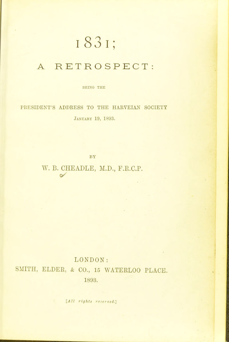 i83i; A RETRO SPECT : BEING THE PRESIDENT'S ADDRESS TO THE HARVEIAN SOCIETY Jancary 19, 1893. BY W. B. CHEADLE, M.D., F.E.C.P. LONDON; SMITH, ELDER, & CO., 15 WATERLOO PLACE. 1893. \_All rights ratited,]