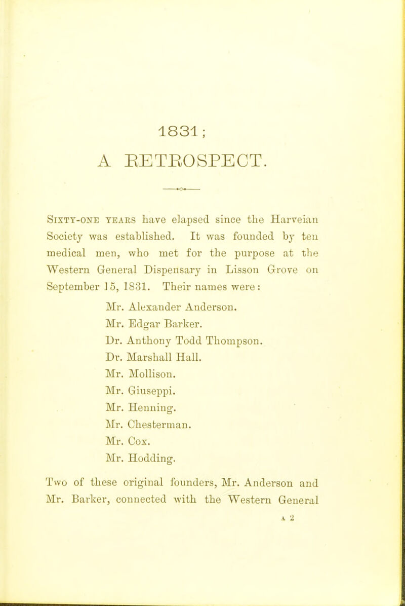 1831; A EETEOSPECT. Sixty-one tears have elapsed since the Harveian Society was established. It was founded by ten medical men, who met foi* the purpose at the Western General Dispensary in Lisson Grove on September 15, 1831. Their names were: Mr. Alexander Anderson. Mr. Edgar Barker. Dr. Anthony Todd Thompson. Dr. Marshall Hall. Mr. Mollison. Mr. Giuseppi. Mr. Henning. Mr. Chesterman. Mr. Cox. Mr. Hodding. Two of these original founders, Mr. Anderson and Mr. Barker, connected with the Western General A 2