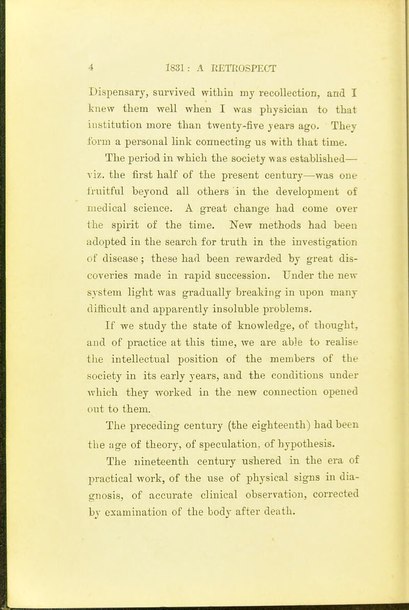 Dispensary, survived witbiu my recollection, and I knew them well when I was physician to that institution more than twenty-five years ago. They form a personal link connecting us with that time. The period in which the society was established— viz. the first half of the present century—was one fruitful beyond all others in the development of medical science. A great change had come over the spirit of the time. New methods had been adopted in the search for truth in the investigation of disease; these had been rewarded by great dis- coveries made in rapid succession. Under the new system light was gradually breaking in upon many difficult and apparently insoluble problems. If we study the state of knowledge, of thought, and of practice at this time, we are able to realise the intellectual position of the members of the society in its early years, and the conditions under ■which they worked in the new connection oj)eued out to them. The preceding century (the eighteenth) had been the age of theory, of speculation, of hypothesis. The nineteenth century ushered in the era of practical work, of the use of physical signs in dia- gnosis, of accurate clinical observation, corrected by examination of the body after death.