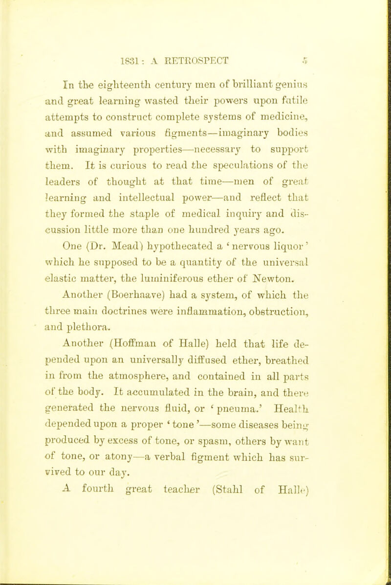 In the eighteenth century men of brilliant genius and great learning wasted their powers upon futile attempts to construct complete systems of medicine, and assumed various figments—imaginary bodies with imaginary properties—neeessar}^ to support them. It is curious to read the speculations of the leaders of thought at that time—men of great learning and intellectual power—and reflect that they formed the staple of medical inquirj' and dis- cussion little more than one hundred years ago. One (Dr. Mead) hypothecated a ' nervous liquor' which he supposed to be a quantity of the universal elastic matter, the luminiferous ether of Newton. Another (Boerhaave) had a system, of which the three main doctrines were inflammation, obstruction, and plethora. Another (Hoff'man of Halle) held that life de- pended upon an universally diffused ethei-, breathed in from the atmosphere, and contained in all parts of the body. It aecumulated in the brain, and there generated the nervous fluid, or ' pneuma.' Health depended upon a proper ' tone'—some diseases being produced by excess of tone, or spasm, others by want of tone, or atony—a verbal figment which has sur- vived to our day. A fourth great teaclier (Stahl of Halh^)