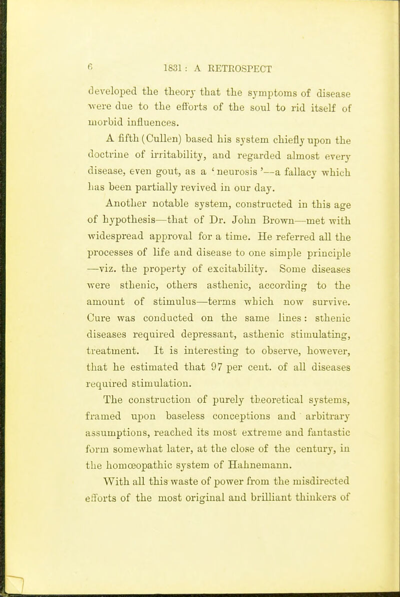 (Developed the theory that the symptoms of disease were due to the eftbrts of the soul to rid itself of morbid influences. A fifth (CuUen) based his system chiefly upon the doctrine of irritability, and regarded almost every disease, even gout, as a ' neurosis '—a fallacy which has been partially revived in our day. Another notable system, constructed in this age of hypothesis—that of Dr. John Brovrn—met with widespread approval for a time. He referred all the processes of life and disease to one simple principle —viz. the property of excitability. Some diseases were sthenic, others asthenic, according to the amount of stimulus—terms which now survive. Cure was conducted on the same lines: sthenic diseases required depressant, asthenic stimulating, treatment. It is interesting to observe, however, that he estimated that 97 per cent, of all diseases required stimulation. The construction of purely theoretical systems, framed upon baseless conceptions and arbitrary assumptions, reached its most extreme and fantastic form somewhat later, at the close of the century, in the homoeopathic system of Hahnemann. With all this waste of power from the misdirected efforts of the most original and brilliant thinkers of