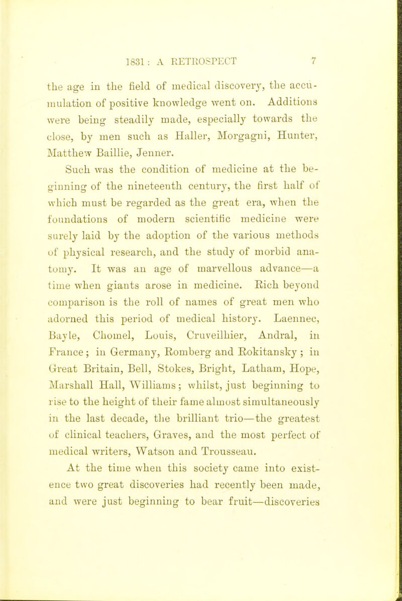 the age iu the field of medical discovery, the accu- mulation of positive knowledge went on. Additions were being steadily made, especially towards the close, by men such as Haller, Morgagni, Hunter, Matthew Baillie, Jenner. Such was the condition of medicine at the be- ginning of the nineteenth century, the first half of which must be regarded as the great era, when the foundations of modern scientific medicine were surely laid by the adoption of the various methods of physical research, and the study of morbid ana- tomy. It was an age of marvellous advance—a time when giants arose in medicine. Rich beyond comparison is the roll of names of great men who adorned this jperiod of medical history. Laennec, Bayle, Cliomel, Louis, Cruveilhier, Andral, in France; in Germany, Romberg and Rokitansky ; in Great Britain, Bell, Stokes, Bright, Latham, Hope, Marshall Hall, Williams; whilst, just beginning to rise to the height of their fame almost simultaneously in the last decade, the brilliant trio—the greatest uf clinical teachers, Graves, and the most perfect of medical writers, Watson and Trousseau. At the time when this society came into exist- ence two great discoveries had recently been made, and Avere just beginning to bear fruit—discoveries