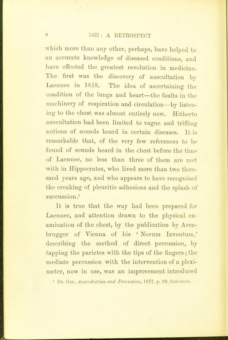 which more than any other, perhaps, have helped to an accurate knowledge of diseased conditions, and have effected the greatest revolution in medicine. The first was the discovery of auscultation by Laennec in 1818. The idea of ascertaining the condition of the lungs and heart—the faults in the machinery of respiration and circulation—by listen- ing to the chest was almost entirely new. Hitherto auscultation had been limited to vague and trifling notions of sounds heard in certain diseases. It is remarkable that, of the very few references to be found of sounds heard in the chest before the time of Laennec, no less than three of them are met with in Hippocrates, who lived more than two thou- sand years ago, and who appears to have recognised the creaking of pleuritic adhesions and the splash of succussion.' It is true tha.t the way had been prepared for Laennec, and attention drawn to the physical ex- amination of the chest, by the jsublication by Aren- brugger of Vienna of his ' Novum Inventum,' describing the method of direct percussion, by tapping the parietes with the tips of the fingers ; the mediate percussion with the intervention of a plexi- meter, now in use, was an improvement introduced ' Dr. Gee, Auscvltaiion and remission, 1S77, p. 99, foot-note.