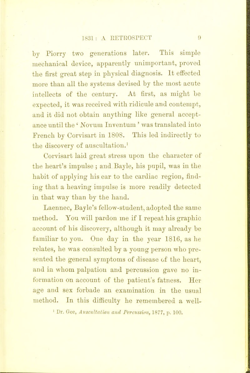 by Piorry two generations later. This simple nieclianical device, apparently unimportant, proved the first great step in physical diagnosis. It effected more than all the systems devised by the most acute intellects of the century. At first, as might be expected, it was received with ridicule and contempt, and it did not obtain anything like general accept- ance until the ' JSTovum Inventum ' was translated into French by Corvisart in 1808. This led indirectly to the discovery of auscultation.' Corvisart laid great stress upon the character of the heart's impulse ; and. Bayle, his pupil, was in the habit of applying his ear to the cardiac region, find- ing that a heaving impulse is more readily detected in that way than by the hand. Laennec, Bayle's fellow-student, adopted the same method. You will pardon me if I repeat his graphic account of his discovery, although it may already be familiar to you. One day in the year 1816, as he relates, he was consulted by a young person who pre- sented the general symptoms of disease of the heart, and in whom palpation and percussion gave no in- formation on account of the patient's fatness. Her age and sex forbade an examination in the usual method. In this diflficulty he remembered a well- ' Dr. Gee, Aiiscultalion and Percvsswn, 1877, p. 100.