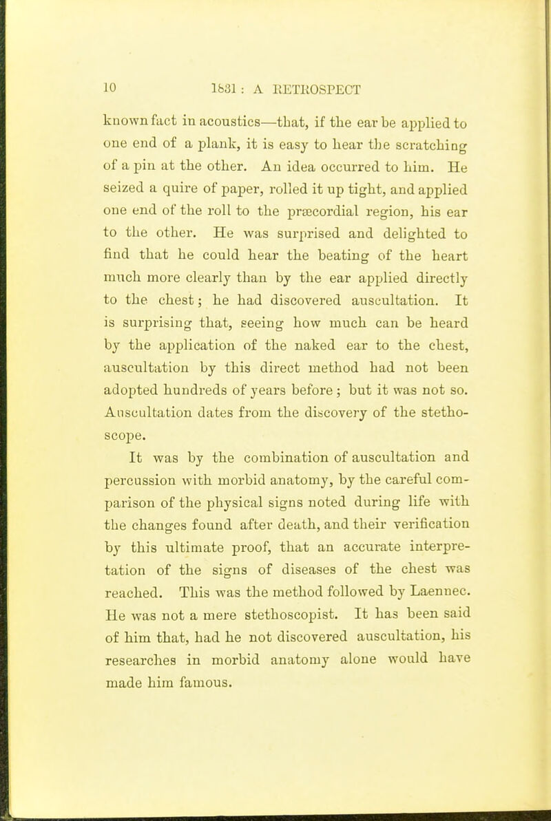 known fact in acoustics—that, if the ear be applied to one end of a plank, it is easy to liear the scratching of a pin at the other. An idea occurred to him. He seized a quii-e of paper, rolled it up tight, and applied one end of the roll to the precordial region, his ear to the other. He was surprised and delighted to find that he could hear the beating of the heart m;ich more clearly than by the ear applied directly to the chest; he had discovered auscultation. It is surprising that, seeing how much can be heard by the application of the naked ear to the chest, auscultation by this direct method had not been adopted hundreds of years before ; but it was not so. Auscultation dates from the discovery of the stetho- scope. It was by the combination of auscultation and percussion with morbid anatomy, by the careful com- parison of the physical signs noted during life with the changes found after death, and their verification by this ultimate proof, that an accurate interpre- tation of the sigrns of diseases of the chest was reached. This was the method followed by Laennec. He was not a mere stethoscopist. It has been said of him that, had he not discovered auscultation, his researches in morbid anatomy alone would have made him famous.