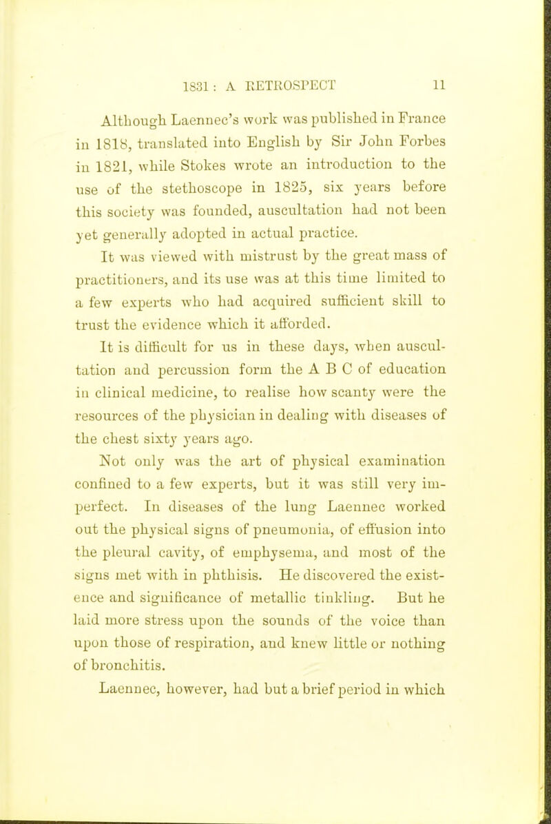 Altbough Laennec's work was published in France in 1818, translated into English by Sir John Forbes in 1821, while Stokes wrote an introduction to the use of the stethoscope in 1825, six years before this society was founded, auscultation had not been yet generally adopted in actual practice. It was viewed with mistrust by the great mass of practitioners, and its use was at this time limited to a few experts who had acquired sufficient skill to trust the evidence which it afforded. It is difficult for us in these days, when auscul- tation and percussion form the A B C of education ill clinical medicine, to realise how scanty were the resources of the physician in dealing with diseases of the chest sixty years ago. Not only was the art of physical examination confined to a few experts, but it was still very im- perfect. In diseases of the lung Laennec worked out the physical signs of pneumonia, of eft'usion into the pleural cavity, of emphysema, and most of the signs met with in phthisis. He discovered the exist- ence and significance of metallic tinkling. But he laid more stress upon the sounds of the voice than upon those of respiration, and knew Httle or nothing of bronchitis. Laennec, however, had but a brief period in which