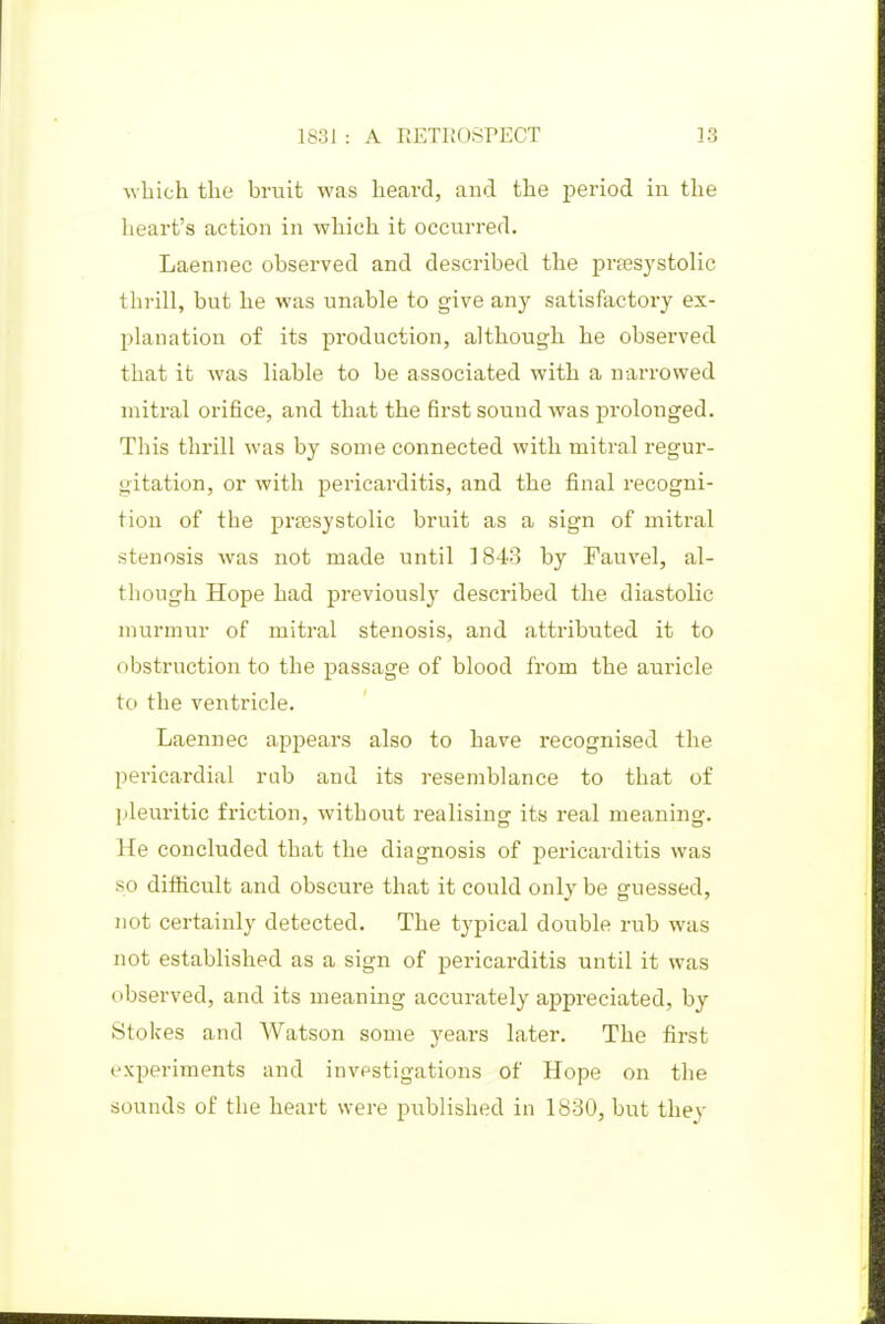 ■which the bruit was heard, and the jjeriod in the heart's action in which it occurred. Laennec observed and described the pra3systolic thrill, but he was unable to give any satisfactory ex- planation of its production, although he observed that it was liable to be associated with a narrowed mitral orifice, and that the first sound was prolonged. This thrill was by some connected with mitral regur- gitation, or with pericarditis, and the final recogni- tion of the preesystolic bruit as a sign of mitral stenosis was not made until 1843 by Fauvel, al- though Hope had previously' described the diastolic murmur of mitral stenosis, and attributed it to obstruction to the passage of blood from the auricle to the ventricle. Laennec appears also to have recognised the pericardial rnb and its resemblance to that of pleuritic friction, without realising its real meaning. He concluded that the diagnosis of pericarditis was so difficult and obscure that it could only be guessed, not certainly detected. The typical double rub was not established as a sign of pericarditis until it was observed, and its meaning accurately appreciated, by Stokes and Watson some years later. The first experiments and investigations of Hope on the sounds of the heart were published in lb30, but thev