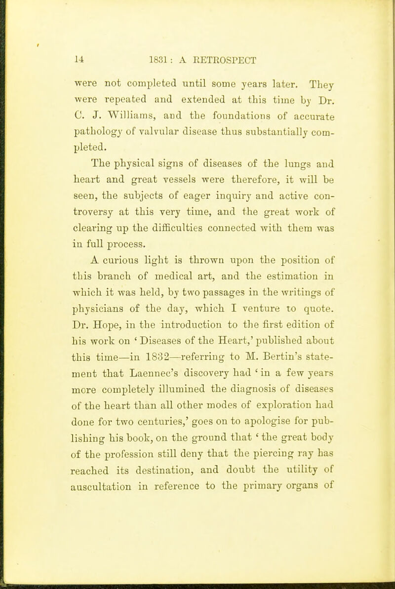 were not completed until some years later. They were repeated and extended at this time by Dr. C. J. Williams, and the foundations of accurate pathology of valvular disease thus substantially com- pleted. The physical signs of diseases of the lungs and heart and great vessels were therefore, it will be seen, the subjects of eager inquiry and active con- troversy at this very time, and the great work of clearing up the diflBeulties connected with them was in full process. A curious light is thrown upon the position of this branch of medical art, and the estimation in which it was held, by two passages in the writings of physicians of the day, which I ventui-e to quote. Dr. Hope, in the inti'oduction to the first edition of his work on 'Diseases of the Heart,'published about this time—in 1832—referring to M. Bertin's state- ment that Laennec's discovery had ' in a few years more completely illumined the diagnosis of diseases of the heart than all other modes of exploration had done for two centuries,' goes on to apologise for pub- lishing his book, on the ground that ' the great body of the profession still deny that the piercing ray has reached its destination, and doubt the utility of auscultation in reference to the primary organs of