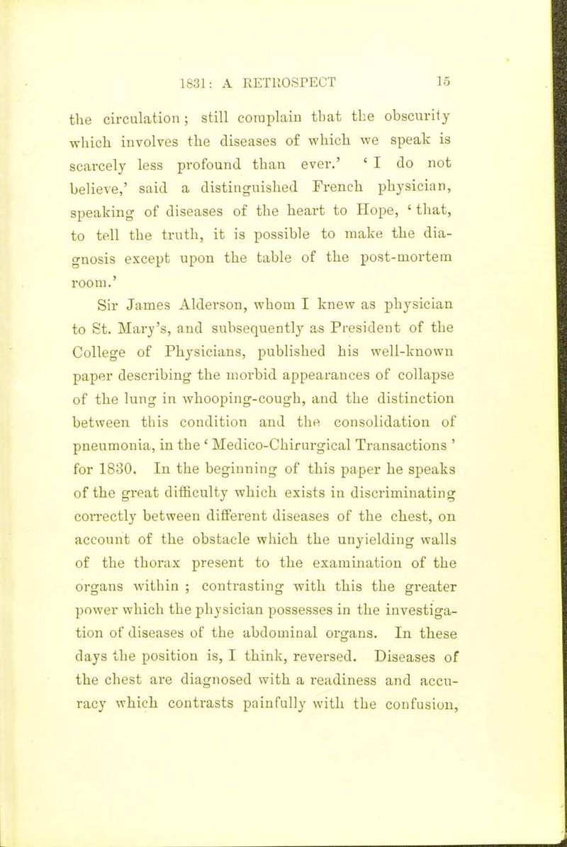 the circulation; still complain tbat the obscurity which involves the diseases of which we speak is scarcely less profound than ever.' ' I do not believe,' said a distinguished French physician, speaking of diseases of the heart to Hope, ' that, to tell the truth, it is possible to make the dia- gnosis except upon the table of the post-mortem room.' Sir James Alderson, whom I knew as physician to St. Mary's, and subsequently as President of the College of Physicians, published his well-known paper describing the morbid appearances of collapse of the lung in whooping-cough, and the distinction between this condition and the consolidation of pneumonia, in the' Medico-Chirurgical Transactions ' for 1830. In the beginning of this paper he speaks of the great difficulty which exists in discriminating con-ectly between different diseases of the chest, on account of the obstacle which the unyielding walls of the thorax present to the examination of the organs within ; contrasting with this the greater power which the physician possesses in the investiga- tion of diseases of the abdominal organs. In these days the position is, I think, reversed. Diseases of the chest are diagnosed with a readiness and accu- racy which contrasts painfully with the confusion,