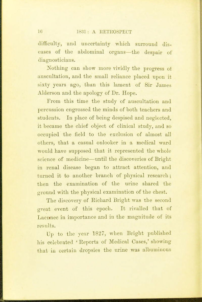 difficulty, and uncertainty which surround dis- eases of the abdominal organs—the despair of diagnosticians. Nothing can show more vividlj' the progress oi auscultation, and the small reliance placed upon it sixty years ago, than this lament of Sir James Alderson and the apology of Dr. Hope. From this time the study of auscultation and percussion engrossed the minds of both teachers and students. In place of being despised and neglected, it became the chief object of clinical study, and so occupied the field to the exclusion of almost all others, that a casual onlooker in a medical ward would have supposed that it represented the whole science of medicine—until the discoveries of Bright in renal disease began to attract attention, and turned it to another branch of physical research; then the examination of the ui*ine shared the ground with the physical examination of the chest. The discovery of Richard Bright was the second great event of this epoch. It rivalled that of Laermec in importance and in the magnitude of its results. Up to the year 1827, when Bright published his celebrated ' Reports of Medical Cases,' showing that in certain dropsies the urine was albuminous
