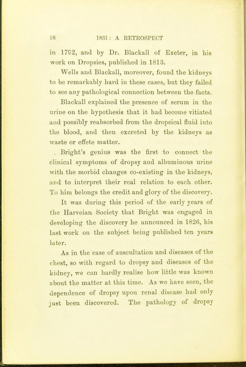 in 1792, and by Dr. Blackall of Exeter, in his work on Dropsies, published in 1813. Wells and Blackall, moreover, found the kidneys to be remarkably hard in these cases, but they failed to see any pathological connection between the facts. Blackall explained the presence of serum in the urine on the hypothesis that it had become vitiated and possibly reabsorbed from the dropsical fluid into the blood, and then excreted by the kidneys as waste or elFete matter. Bright's genius was the first to connect the clinical symptoms of dropsy and albuminous urine with the morbid changes co-existing in the kidneys, and to interpret their real relation to each other. To him belongs the credit and glory of the discovery. It was during this period of the early years of the Harveian Society that Bright was engaged in developing the discovery he announced in 1826, his last work on the subject being published ten years later. As in the case of auscultation and diseases of the chest, so with regard to dropsy and diseases of the kidney, we can hardly realise how little was known about the matter at this time. As we have seen, the dependence of dropsy upon renal disease had only just been discovered. The pathology of dropsy
