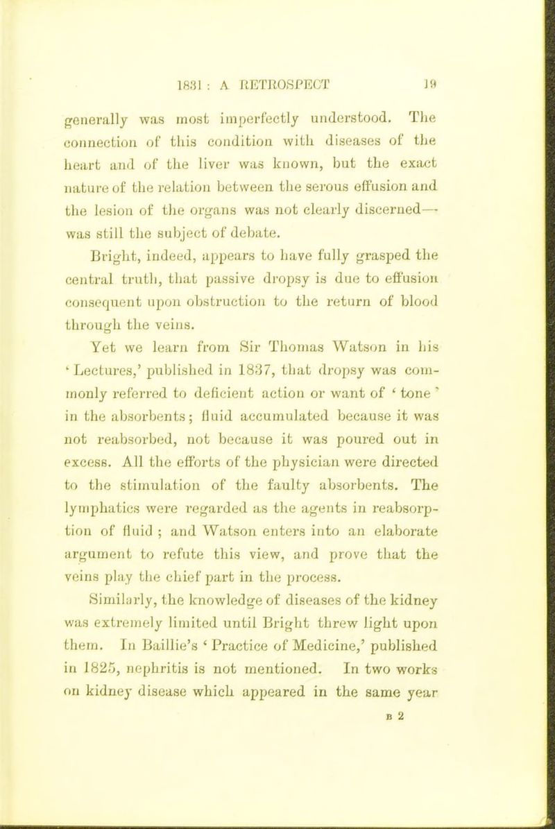 generally was most imperfectly understood. The connection of tliis condition with diseases of the heart and of the liver was known, but the exiujt nature of the relation between the serous effusion and the lesion of the oi-gans was not clearly discerned— was still the subject of debate. Bright, indeed, appears to have fully grasped the central truth, that passive dropsy is due to effusion consecpent upon obstruction to the return of blood through the veins. Yet we learn from Sir Thomas Watson in his ' Lectures,' published in 1837, that dropsy was com- monly referred to deficient action or want of * tone ' in the absorbents; fluid accumulated because it was not reabsorbed, not because it was poured out in excess. All the efforts of the physician were directed to the stimulation of the faulty absorbents. The lymphatics were regarded as the agents in reabsorp- tion of fluid ; and Watson enters into an elaborate argument to refute this view, and prove that the veins play the chief part in the pi-ocess. Simihirly, the Icnowledge of diseases of the kidney was extremely limited until Bright threw light upon them. In Baillie's ' Practice of Medicine,' published in 1825, nephritis is not mentioned. In two works on kidney disease which appeared in the same year