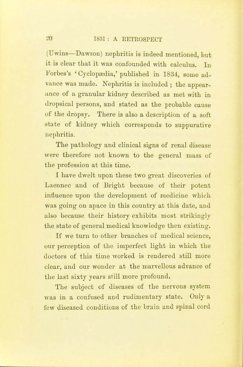 (TJwius—Dcawson) nephritis is indeed mentioned, but it is clear that it was confounded with calculus. In Forbes's ' Cyclopsedia,' published in 1834, some ad- vance was made. Nephritis is included ; the appear- ance of a granular kidney described as met with in dropsical persons, and stated as the probable cause of the dropsy. There is also a description of a soft state of kidney which corresponds to suppurative nephritis. The pathology and clinical signs of renal disease were therefore not known to the general mass of the profession at this time. I have dwelt upon these two great discoveries of Laennec and of Bright because of their potent influence upon the development of medicine which was going on apace in this country at this date, and also because their history exhibits most strikingly the state of general medical knowledge then existing. If we turn to other branches of medical science, our perception of the imperfect light in which the doctors of this time worked is rendered still more clear, and our wonder at the marvellous advance of the last sixty years still more profound. The subject of diseases of the nervous system was in a confused and rudimentary state. Only a few diseased conditions of the brain and spinal cord
