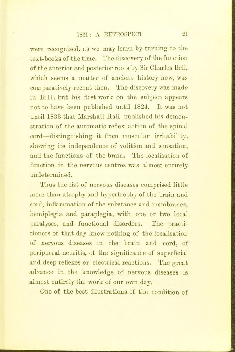 were recognised, as we may learn by turning to the text-books of the time. The discovery of the function of the anterior and posterior roots by Sir Charles Bell, which seems a matter of ancient history now, was comparatively recent then. The discovery was made in 1811, but his first work on the subject appears not to have been published until 1824. It was not until 1833 that Marshall Hall published his demon- sti-ation of the automatic reflex action of the spinal cord—distinguishing it from muscular irritability, showing its independence of volition and sensation, and the functions of the brain. The localisation of function in the nervous centres was almost entirely undetermined. Thus the list of nervous diseases comprised little more than atrophy and hypertrophy of the brain and cord, inflammation of the substance and membranes, hemiplegia and paraplegia, with one or two local paralyses, and functional disorders. The practi- tioners of that day knew nothing of the localisation of nervous diseases in the brain and cord, of peripheral neuritis, of the significance of superficial and deep reflexes or electrical i-eactions. The great advance in the knowledge of nervous diseases is almost entirely the work of our own day. One of the best illustrations of the condition of