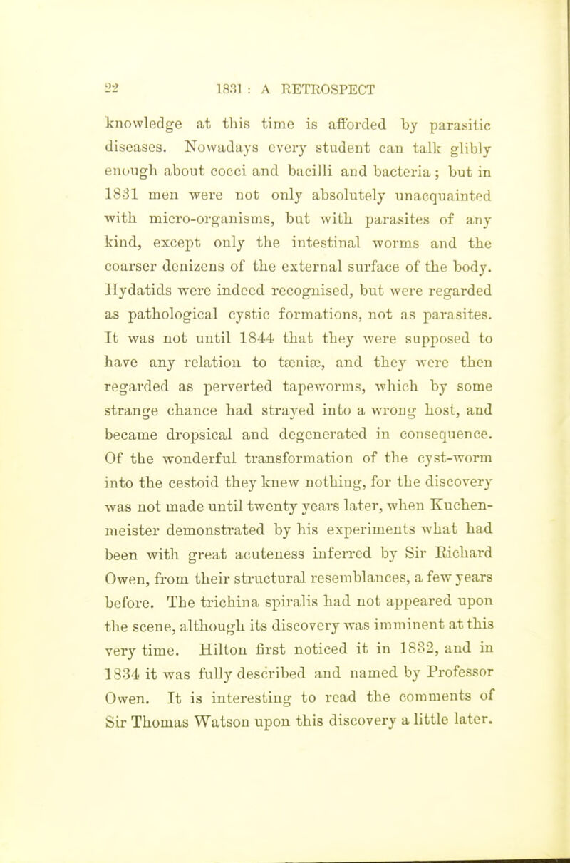 knowledge at this time is afforded bj parasitic diseases. Nowadays every student can talk glibly enough about cocci and bacilli and bacteria; but in 18-31 men were not only absolutely unacquainted ■with micro-organisms, but with parasites of any kind, except only the intestinal worms and the coarser denizens of the external surface of the body. Hydatids were indeed recognised, but were regarded as pathological cystic formations, not as parasites. It was not until 1844 that they were supposed to have any relation to tfEniae, and they were then regarded as perverted tapeworms, which by some strange chance had strayed into a wrong host, and became dropsical and degenerated in consequence. Of the wonderful transformation of the cyst-worm into the cestoid they knew nothing, for the discovery was not made until twenty years later, when Kuchen- nieister demonstrated by his experiments what had been with great acuteness inferred by Sir Eichard Owen, from their structural resemblances, a few years before. The trichina spiralis had not appeared upon the scene, although its discovery was imminent at this very time. Hilton first noticed it in 1832, and in 18-34 it was fully described and named by Professor Owen. It is interesting to read the comments of Sir Thomas Watson upon this discovery a little later.