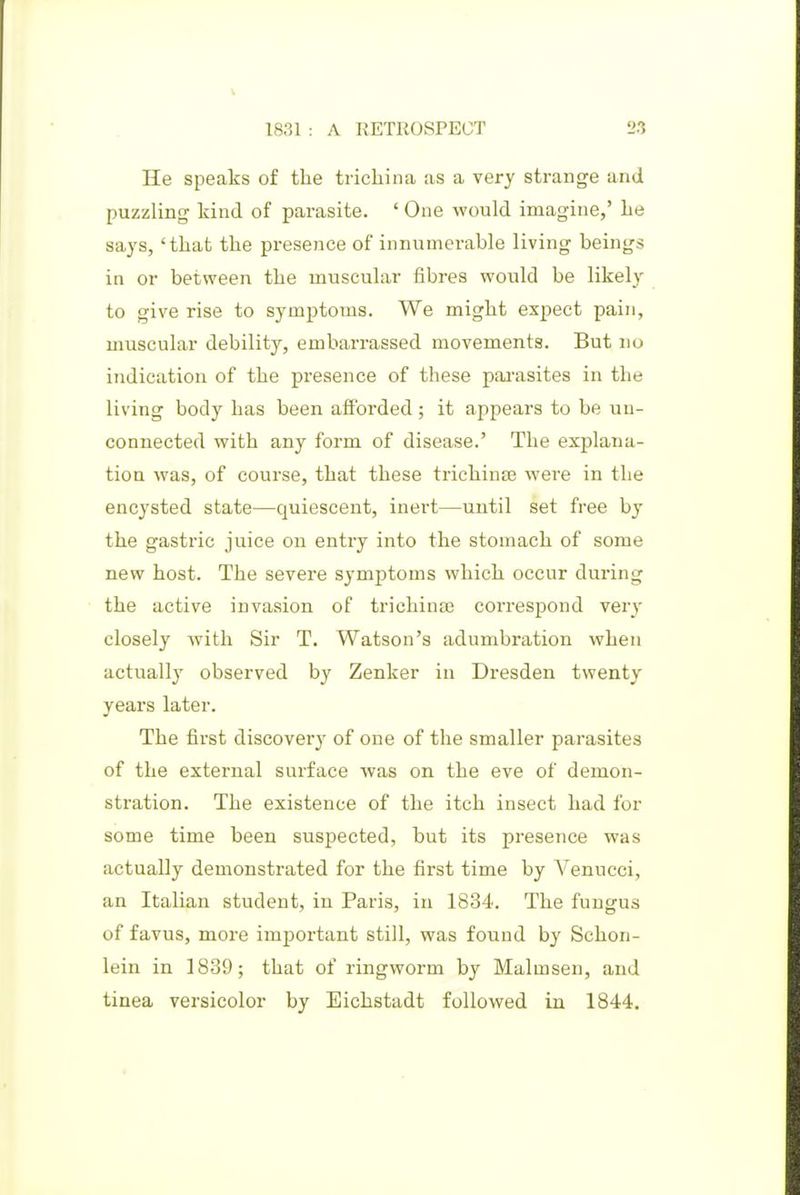He speaks of the trichina as a very strange and puzzling kind of parasite. ' One would imagine,' he says, 'that the presence of innumerable living beings in or between the muscular fibres would be likely to give rise to symptoms. We might expect pain, muscular debility, embarrassed movements. But no indication of the presence of these pai'asites in the living body has been afforded ; it appears to be un- connected with any form of disease.' The explana- tion was, of course, that these trichinjB were in the encysted state—quiescent, inert—until set free by the gastric juice on entry into the stomach of some new host. The severe symptoms which occur during the active invasion of trichinai correspond very closely with Sir T. Watson's adumbration when actually observed by Zenker in Dresden twenty years later. The first discovery of one of the smaller parasites of the external surface Avas on the eve of demon- stration. The existence of the itch insect had for some time been suspected, but its presence was actually demonstrated for the first time by Venucci, an Italian student, in Paris, in 1834. The fungus of favus, more important still, was found by Schon- lein in 1839; that of ringworm by Malmsen, and tinea versicolor by Eichstadt followed in 1844.