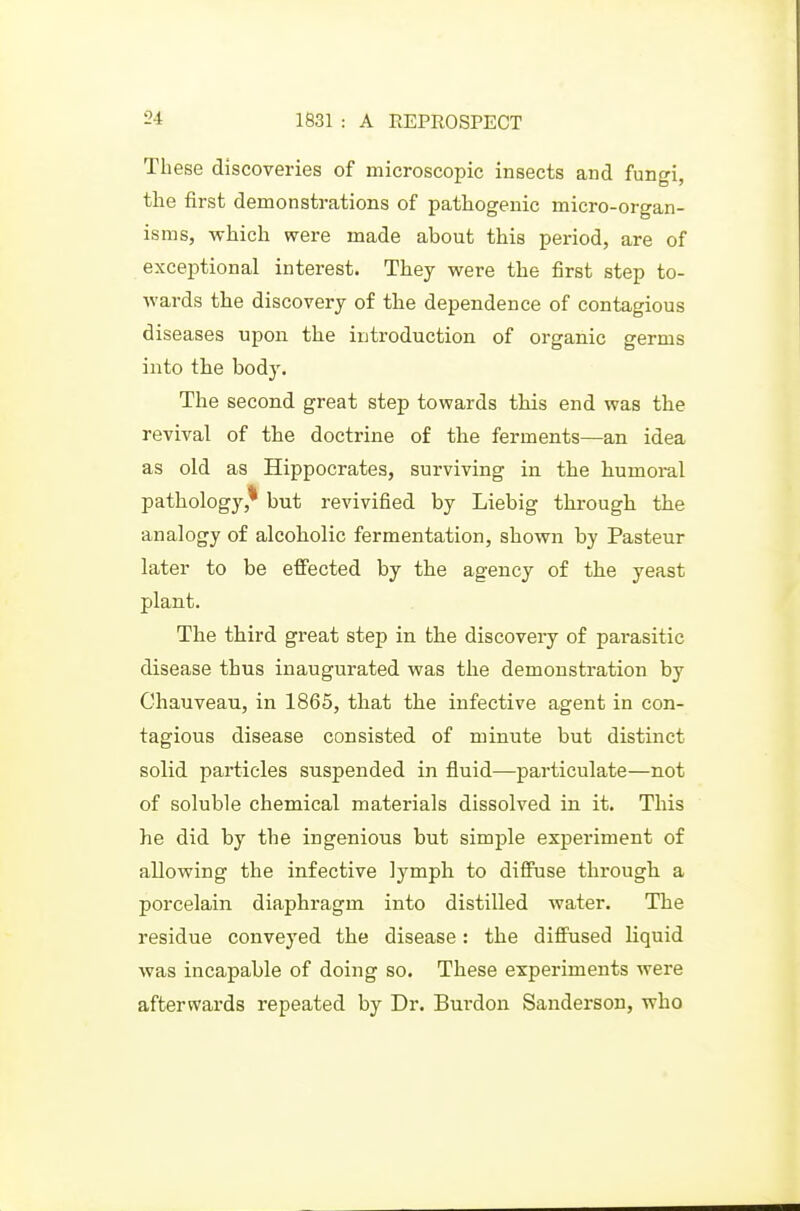 These discoveries of microscopic insects and fungi, the first demonstrations of pathogenic micro-organ- isms, which were made about this period, are of exceptional interest. They were the first step to- wards the discovery of the dependence of contagious diseases upon the introduction of organic germs into tlie body. The second great step towards this end was the revival of the doctrine of the ferments—an idea as old as Hippocrates, surviving in the humoral pathology,* but revivified by Liebig through the analogy of alcoholic fermentation, shown by Pasteur later to be effected by the agency of the yeast plant. The tbird great step in the discoveiy of parasitic disease thus inaugurated was the demonstration by Chauveau, in 1865, that the infective agent in con- tagious disease consisted of minute but distinct solid particles suspended in fluid—particulate—not of soluble chemical materials dissolved in it. This he did by the ingenious but simple experiment of allowing the infective Ij^mph to diffuse througli a porcelain diaphragm into distilled water. The residue conveyed the disease: the diffused liquid was incapable of doing so. These experiments were afterwards repeated by Dr. Burdon Sanderson, who