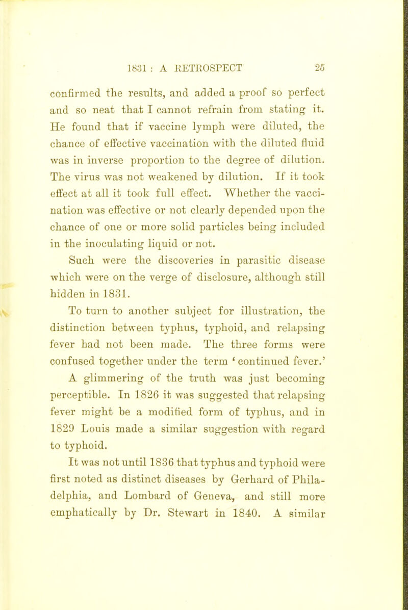 confirmed the results, and added a proof so perfect and so neat that I cannot refrain from stating it. He found that if vaccine lymph were diluted, the chance of effective vaccination with the diluted fluid was in inverse proportion to the degree of dilution. The virus was not weakened by dilution. If it took effect at all it took full effect. Whether the vacci- nation was effective or not clearly depended upon the chance of one or more solid particles being included in the inoculating liquid or not. Such were the discoveries in parasitic disease which were on the verge of disclosure, although still hidden in 1831. To turn to another subject for illustration, the distinction between typhus, typhoid, and relapsing fever had not been made. The three forms were confused together under the term ' continued fever.' A glimmering of the truth was just becoming perceptible. In 1826 it was suggested that relapsing fever might be a modified form of typhus, and in 1829 Louis made a similar suggestion with regard to typhoid. It was not until 1836 that typhus and typhoid were first noted as distinct diseases by Gerhard of Phila- delphia, and Lombard of Geneva, and still more emphatically by Dr. Stewart in 1840. A similar