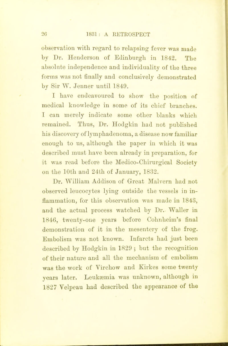 observation with regai'd to relapsing fever was made by Dr. Henderson of Edinburgh in 1842. The absolute independeuce and individuality of the three forms was not finally and conclusively demonstrated by Sir W. Jenner until 1849. I have endeavoured to show the position of medical knowledge in some of its chief branches. I can merely indicate some other blanks which remained. Thus, Dr. Hodgldu had not published his discovery of lymphadenoma, a disease now familiar enough to us, although the paper in which it was described must have been already in preparation, for it was read before the Medico-Chirurgical Society on the 10th and 24th of January, 1832. Dr. William Addison of Great Malvern had not observed leucocytes lying outside the vessels in in- flammation, for this observation was made in 1843, and the actual process watched by Dr. Waller in 1846, twenty-one years before Cohnheim's final demonstration of it in the mesentery of the frog. Embolism was not known. Infarcts had just been described by Hodgkin in 1829 ; but the recognition of their nature and all the mechanism of embolism was the work of Virchow and Kirkes some twenty years later. Leukaemia was unknown, although in 1827 Velpeau had described the appearance of the