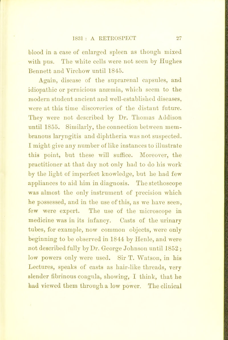 blood in a case of enlarged spleen as ihongli mixed ■with pus. The white cells were not seen hy Hughes Bennett and Virchow until 1845. Again, disease of the suprarenal capsules, and idiopathic or pernicious aneemia, which seem to the modern student ancient and well-established diseases, were at this time discoveries of the distant future. They were not described by Dr. Thomas Addison tmtil 1855. Similarly, the connection between juem- branous laryngitis and diphtheria was not suspected. I might give any number of like instances to illustrate this point, but these will suffice. Moreover, the practitioner at that day not only had to do his work by the light of imperfect knowledge, but he had few appliances to aid him in diagnosis. The stethoscope was almost the only instrument of precision which he possessed, and in the use of this, as we have seen, few were expert. The use of the microscope in medicine was in its infancy. Casts of the urinary tubes, for example, now common objects, were only beginning to be observed in 1844 by Henle, and were not described fully by Dr. George Johnson until 1852 ; low powers only were used. Sir T. Watson, in his Lectures, speaks of casts as hair-like threads, very slender fibrinous coagula, showing, I think, that he had viewed them through a low power. The clinical