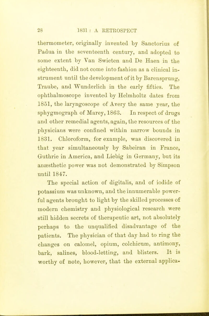 thermometer, originally invented by Sanctorius of Padua in the seventeenth century, and adopted to some extent by Van Swieten and De Haen in the eighteenth, did not come into fashion as a clinical in- strument until the development of it by Barenspruug, Traube, and Wunderlich in the early fifties. The ophthalmoscope invented by Helmholtz dates from 1851, the lai-yngoscope of Avery the same year, the sphygmograph of Marey, 1863. In respect of drugs and other remedial agents, again, the resources of the physicians -were confined within narrow bounds in 1831. Chloroform, for example, was discovered in that year simultaneously by Sabeiran in France, Guthrie in America, and Liebig in Germany, but its anjEsthetic power was not demonstrated by Simpson until 1847. The special action of digitalis, and of iodide of potassium was unknown, and the innumerable power- ful agents brought to light by the skilled processes of modern chemistry and physiological research were still hidden secrets of therapeutic art, not absolutely perhaps to the unqualified disadvantage of the patients. The physician of that day had to ring the changes on calomel, opium, colchicum, antimony, bark, salines, blood-letting, and blisters. It is worthy of note, however, that the external applica-