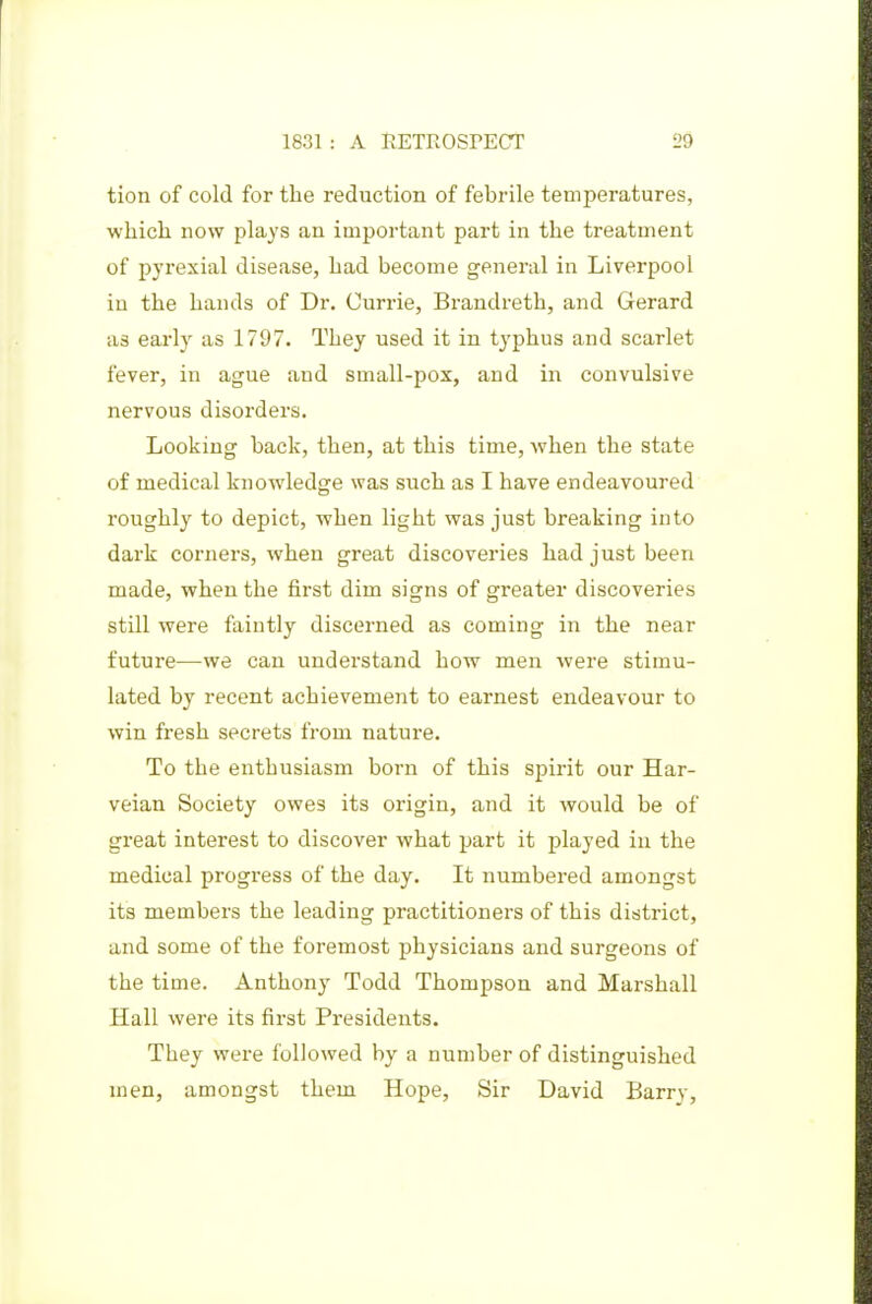 tion of cold for the reduction of febrile temperatures, which now plays an important part in the treatment of pyrexial disease, had become general in Liverpool in the hands of Dr. Currie, Brandreth, and Gerard as early as 1797. They used it in typhus and scarlet fever, in ague and small-pox, and in convulsive nervous disorders. Looking back, then, at this time, when the state of medical knowledge was such as I have endeavoured roughly to depict, when light was just breaking into dark corners, when great discoveries had just been made, when the first dim signs of greater discoveries still were faintly discerned as coming in the near future—we can understand how men were stimu- lated by recent achievement to earnest endeavour to win fresh secrets from nature. To the enthusiasm born of this spirit our Har- veian Society owes its origin, and it would be of great interest to discover what part it played in the medical progress of the day. It numbered amongst its members the leading practitioners of this district, and some of the foremost physicians and surgeons of the time. Anthony Todd Thompson and Marshall Hall were its first Presidents. They were followed by a number of distinguished men, amongst them Hope, Sir David Barry,