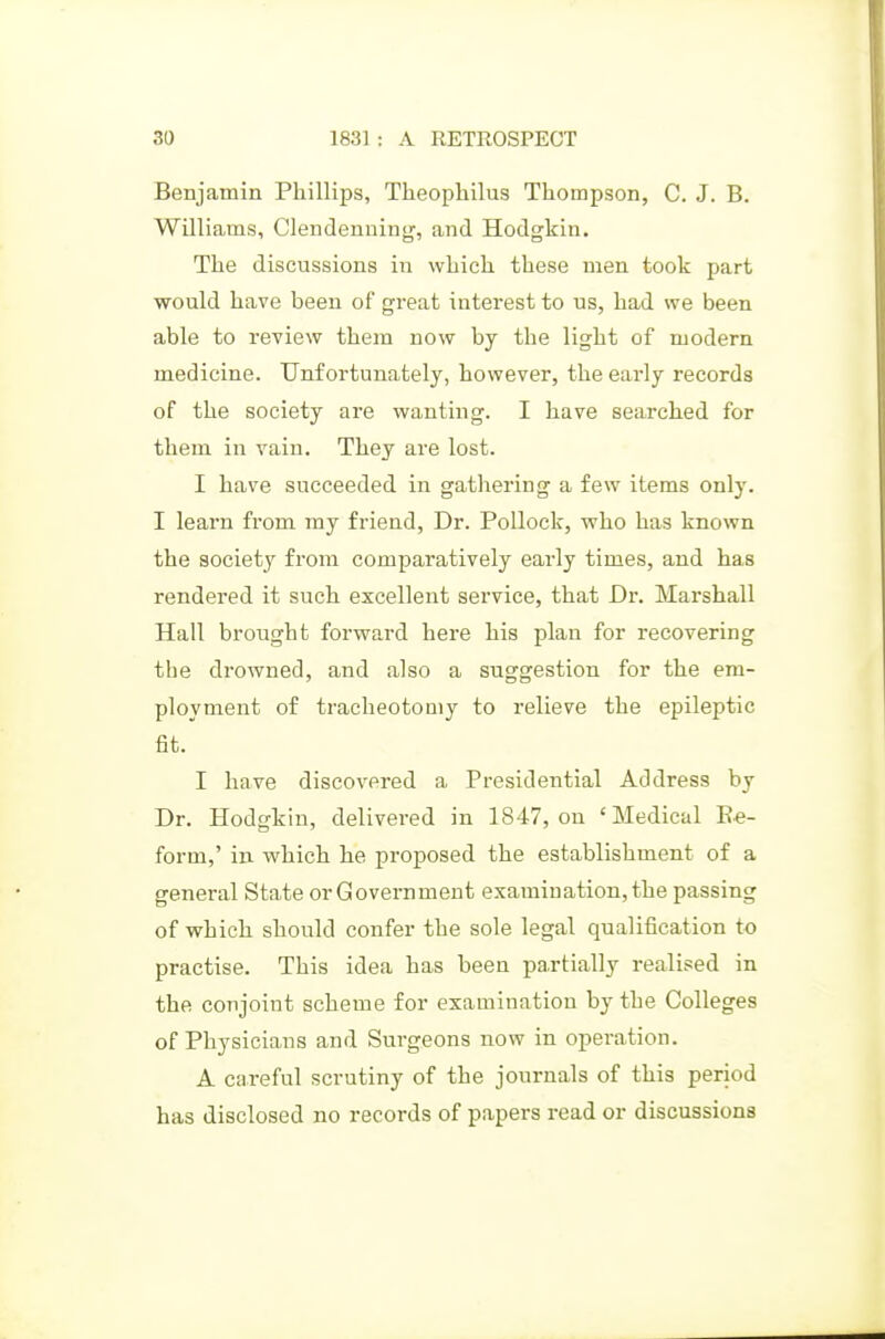 Benjamin Phillips, Theopliilus Thompson, C. J. B. Williams, Clendenning, and Hodgkin. The discussions in which these men took part would have been of great interest to us, had we been able to review them now by the light of modern medicine. Unfortunately, however, the early records of the society are wanting. I have searched for them in vain. They are lost. I have succeeded in gathering a few items only. I learn from ray friend. Dr. Pollock, who has known the society from comparatively early times, and has rendered it such excellent service, that Dr. Marshall Hall brought forward here his plan for recovering the drowned, and also a suggestion for the em- ployment of tracheotomy to relieve the epileptic fit. I have discovered a Presidential Address by Dr. Hodgkin, delivered in 1847, on 'Medical Ee- form,' in which he proposed the establishment of a general State or Government examination, the passing of which should confer the sole legal qualification to practise. This idea has been paxtially realised in the conjoint scheme for examination by the Colleges of Physicians and Surgeons now in operation. A careful scrutiny of the journals of this period has disclosed no records of papers read or discussions