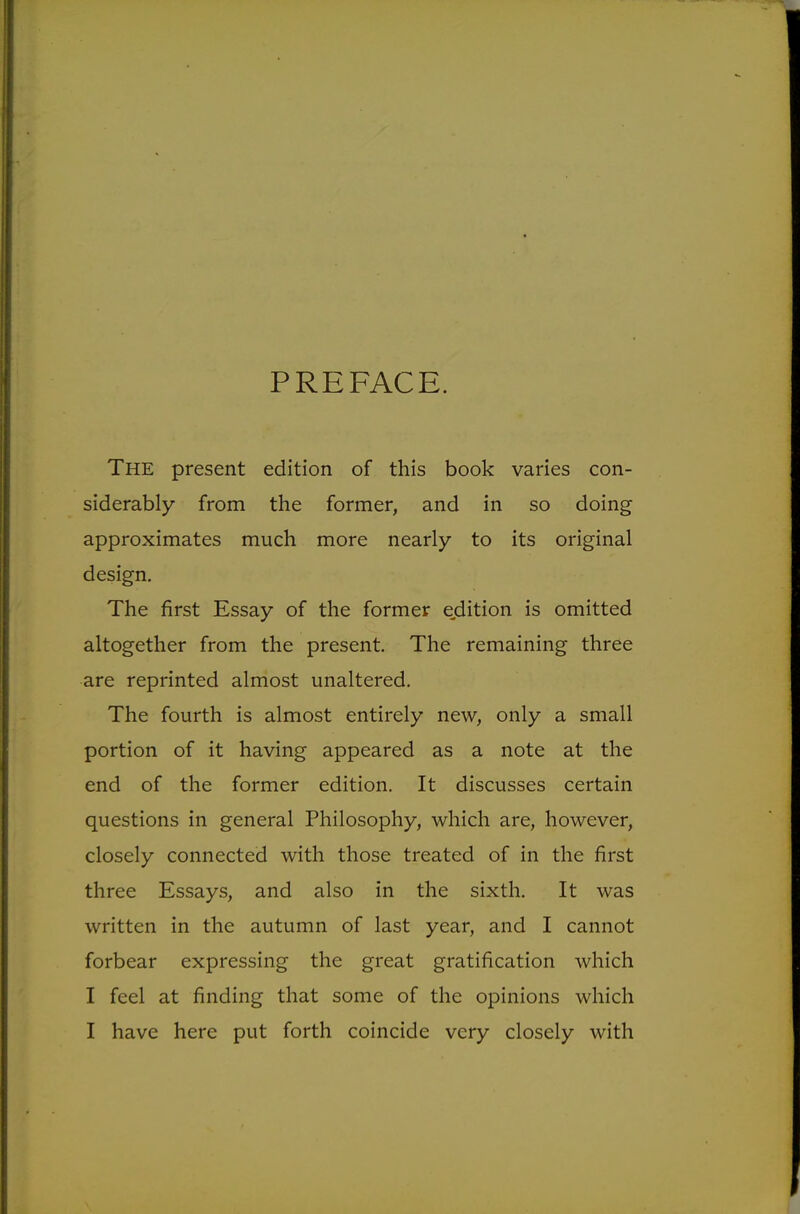 The present edition of this book varies con- siderably from the former, and in so doing approximates much more nearly to its original design. The first Essay of the former ejdition is omitted altogether from the present. The remaining three are reprinted almost unaltered. The fourth is almost entirely new, only a small portion of it having appeared as a note at the end of the former edition. It discusses certain questions in general Philosophy, which are, however, closely connected with those treated of in the first three Essays, and also in the sixth. It was written in the autumn of last year, and I cannot forbear expressing the great gratification which I feel at finding that some of the opinions which I have here put forth coincide very closely with