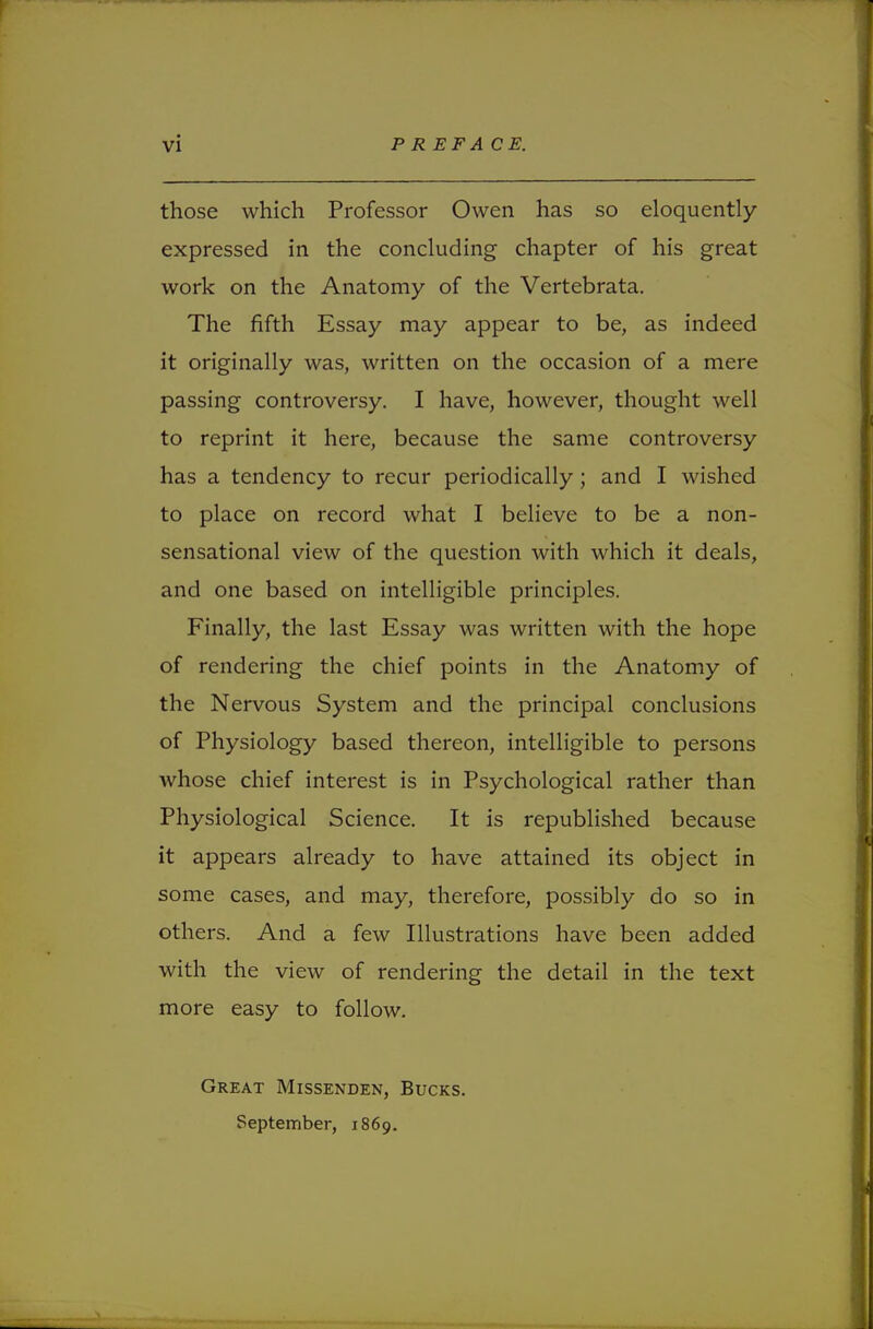 those which Professor Owen has so eloquently- expressed in the concluding chapter of his great work on the Anatomy of the Vertebrata. The fifth Essay may appear to be, as indeed it originally was, written on the occasion of a mere passing controversy. I have, however, thought well to reprint it here, because the same controversy has a tendency to recur periodically ; and I wished to place on record what I believe to be a non- sensational view of the question with which it deals, and one based on intelligible principles. Finally, the last Essay was written with the hope of rendering the chief points in the Anatomy of the Nervous System and the principal conclusions of Physiology based thereon, intelligible to persons whose chief interest is in Psychological rather than Physiological Science. It is republished because it appears already to have attained its object in some cases, and may, therefore, possibly do so in others. And a few Illustrations have been added with the view of rendering the detail in the text more easy to follow. Great Missenden, Bucks. September, 1869.