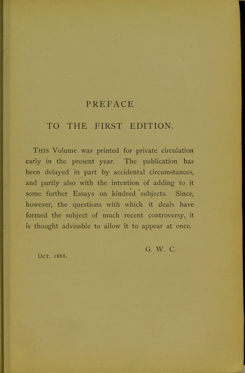 TO THE FIRST EDITION. This Volume was printed for private circulation early in the present year. The publication has been delayed in part by accidental circumstances, and partly also with the intention of adding to it some further Essays on kindred subjects. Since, however, the questions with which it deals have formed the subject of much recent controversy, it is thought advisable to allow it to appear at once. Oct. 1868. G. W. C.