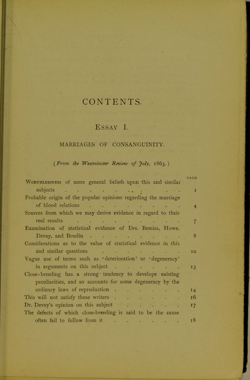 CONTENTS. Essay I. MARRIAGES OF CONSANGUINITY. {From the Westminster Review of July, 1863.) PAGE Worthlessness of mere general beliefs upon this and similar subjects . 1 Probable origin of the popular opinions regarding the marriage of blood relations 4 Sources from which we may derive evidence in regard to their real results 7 Examination of statistical evidence of Drs. Bemiss, Howe, Devay, and Boudin 8 Considerations as to the value of statistical evidence in this and similar questions . . . . . . . 10 Vague use of terms such as 'deterioration' or 'degeneracy' in arguments on this subject 13 Close-breeding has a strong tendency to develope existing peculiarities, and so accounts for some degeneracy by the ordinaiy laws of reproduction 14 This will not satisfy these writers 16 Dr. Devay's opinion on this subject 17 The defects of which close-breeding is said to be the cause often fail to follow from it . . . . . . 18