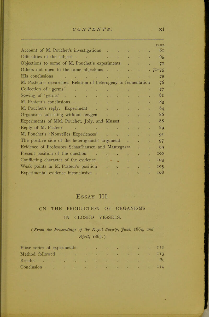 PAGE Account of M. Pouchet's investigations . . . . . 61 Difficulties of the subject . . 65 Objections to some of M. Pouchet's experiments ... 70 Others not open to the same objections 7I-75 His conclusions 75 M. Pasteur's researches. Relation of heterogeny to fermentation 76 Collection of 'germs' . . . . . . . . 77 Sowing of 'germs' 81 M. Pasteur's conclusions . . . . . . . . 83 M. Pouchet's reply. Experiment ...... 84 Organisms subsisting without oxygen ..... 86 Experiments of MM. Pouchet, Joly, and Musset ... 88 Reply of M. Pasteur 89 M. Pouchet's 'Nouvelles Experiences' 91 The positive side of the heterogenists' argument . . . 97 Evidence of Professors Schaafhausen and Mantegazza . . 99 Present position of the question ...... 100 Conflicting character of the evidence . - „ . . . 103 Weak points in M. Pasteur's position . . . . .105 Experimental evidence inconclusive . . . . . .108 Essay III. ON THE PRODUCTION OF ORGANISMS IN CLOSED VESSELS. (from the Proceedings of the Royal Society, June, 1864, and April, 1865.) First series of experiments 112 Method followed 113 Results X>. Conclusion . . . . . • • • • .114