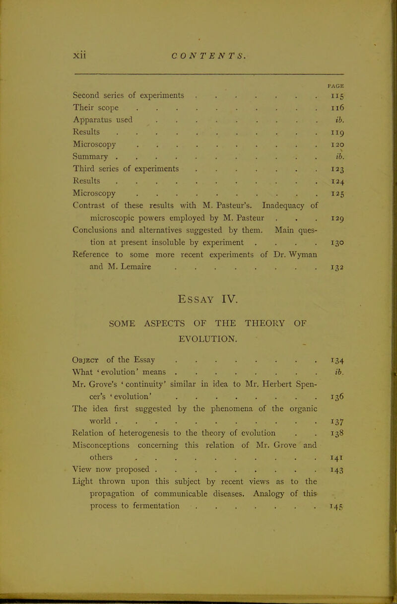 PAGE Second series of experiments 115 Their scope 116 Apparatus used ib. Results 119 Microscopy 120 Summary ib. Third series of experiments 123 Results . .124 Microscopy 125 Contrast of these results with M. Pasteur's. Inadequacy of microscopic powers employed by M. Pasteur . . .129 Conclusions and alternatives suggested by them. Main ques- tion at present insoluble by experiment . . . .130 Reference to some more recent experiments of Dr. Wyman and M. Lemaire 132 Essay IV. SOME ASPECTS OF THE THEORY OF EVOLUTION. Object of the Essay 134 What ' evolution' means ib. Mr. Grove's ' continuity' similar in idea to Mr. Herbert Spen- cer's 'evolution' 136 The idea first suggested by the phenomena of the organic world . . • . . 137 Relation of heterogenesis to the theory of evolution . . 138 Misconceptions concerning this relation of Mr. Grove and others , . . 141 View now proposed . . . . . . . . .143 Light thrown upon this subject by recent views as to the propagation of communicable diseases. Analogy of this process to fermentation ■ 145