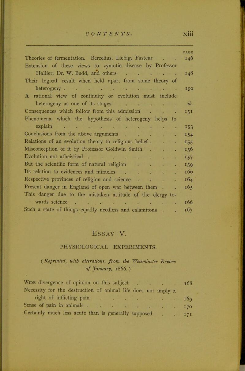 PAGE Theories of fermentation. Berzelius, Liebig, Pasteur . . 146 Extension of these views to zymotic disease by Professor Hallier, Dr. W. Budd, and others 148 Their logical result when held apart from some theory of heterogeny . . . . .150 A rational view of continuity or evolution must include heterogeny as one of its stages ib. Consequences which follow from this admission . . . 151 Phenomena which the hypothesis of heterogeny helps to explain .......... 153 Conclusions from the above arguments 154 Relations of an evolution theory to religious belief . . 155 Misconception of it by Professor Goldwin Smith . . .156 Evolution not atheistical . . . . . . . 157 But the scientific form of natural religion . . . .159 Its relation to evidences and miracles . . . . .160 Respective provinces of religion and science . . . .164 Present danger in England of open war between them . . 165 This danger due to the mistaken attitude of the clergy to- wards science 166 Such a state of things equally needless and calamitous . . 167 Essay V. PHYSIOLOGICAL EXPERIMENTS. {Reprinted, with alterations, from the Westminster Review of January, 1866.) Wide divergence of opinion on this subject . . . .168 Necessity for the destruction of animal life does not imply a right of inflicting pain !6p Sense of pain in animals Certainly much less acute than is generally supposed . . 171