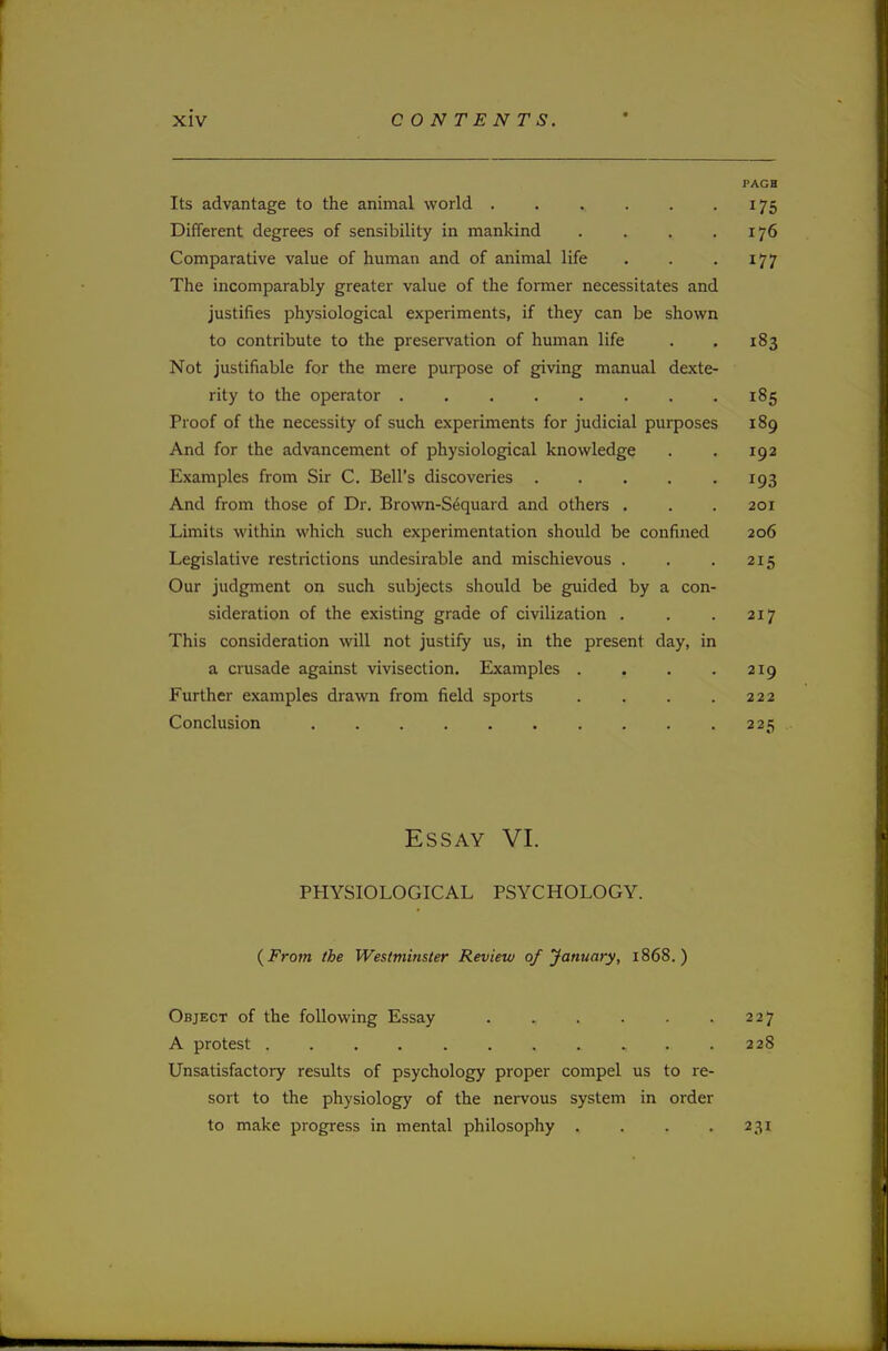 PAGB Its advantage to the animal world 175 Different degrees of sensibility in mankind . . . .176 Comparative value of human and of animal life . . . 177 The incomparably greater value of the former necessitates and justifies physiological experiments, if they can be shown to contribute to the preservation of human life . . 183 Not justifiable for the mere purpose of giving manual dexte- rity to the operator 185 Proof of the necessity of such experiments for judicial purposes 189 And for the advancement of physiological knowledge . . 192 Examples from Sir C. Bell's discoveries . . . . .193 And from those of Dr. Brown-S^quard and others . . . 201 Limits within which such experimentation should be confined 206 Legislative restrictions undesirable and mischievous . . . 215 Our judgment on such subjects should be guided by a con- sideration of the existing grade of civilization . . . 217 This consideration will not justify us, in the present day, in a crusade against vivisection. Examples . . . .219 Further examples drawn from field sports . . . .222 Conclusion 225 Essay VI. PHYSIOLOGICAL PSYCHOLOGY. {From the Westminster Review of January, 1868.) Object of the following Essay 227 A protest 228 Unsatisfactory results of psychology proper compel us to re- sort to the physiology of the nervous system in order to make progress in mental philosophy . . . .231