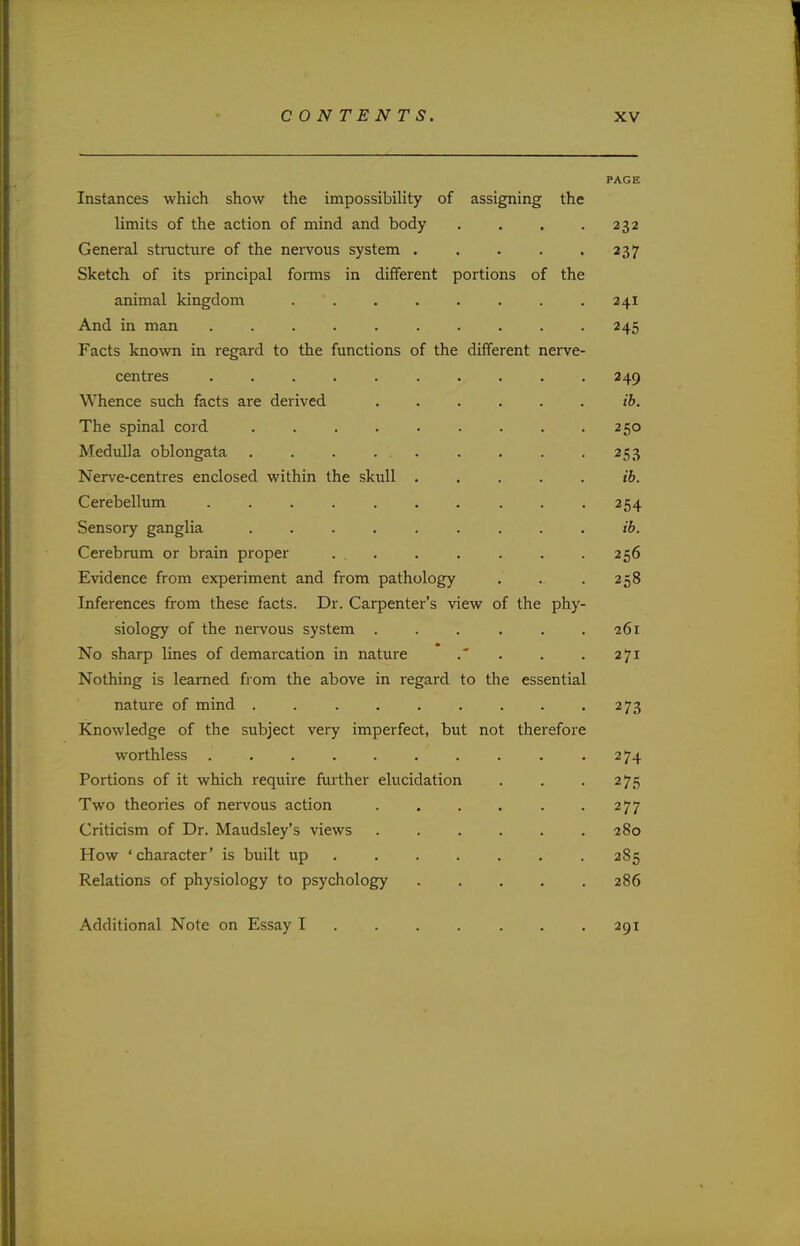 PAGE Instances which show the impossibility of assigning the limits of the action of mind and body . . . .232 General structure of the nervous system 237 Sketch of its principal forms in different portions of the animal kingdom ........ 241 And in man 245 Facts known in regard to the functions of the different nerve- centres 249 Whence such facts are derived ib. The spinal cord . 250 Medulla oblongata . . . . . . . . .253 Nerve-centres enclosed within the skull . . . . . ib. Cerebellum . . .254 Sensory ganglia ......... ib. Cerebrum or brain proper ... . . . . .256 Evidence from experiment and from pathology . .. . 258 Inferences from these facts. Dr. Carpenter's view of the phy- siology of the nervous system ...... 261 No sharp lines of demarcation in nature . . . 271 Nothing is learned from the above in regard to the essential nature of mind . 273 Knowledge of the subject very imperfect, but not therefore worthless .274 Portions of it which require further elucidation . . .275 Two theories of nervous action . . . . . .277 Criticism of Dr. Maudsley's views 280 How 'character' is built up 2S5 Relations of physiology to psychology 286 Additional Note on Essay I 291