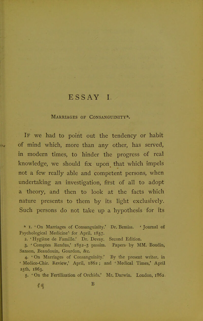 Marriages of Consanguinity a. If we had to point out the tendency or habit of mind which, more than any other, has served, in modern times, to hinder the progress of real knowledge, we should fix upon^ that which impels not a few really able and competent persons, when undertaking an investigation, first of all to adopt a theory, and then to look at the facts which nature presents to them by its light exclusively. Such persons do not take up a hypothesis for its a I. 'On Marriages of Consanguinity.' Dr. Bemiss. 'Journal of Psychological Medicine' for April, 1857. 2. ' Hygiene de Famille.' Dr. Devay. Second Edition. 3. ' Comptes Rendus,' 1852-3 passim. Papers by MM. Boudin, Sanson, Beaudouin, Gourdon, &c. 4. ' On Marriages of Consanguinity.' By the present writer, in ' Medico-Chir. Review,' April, 1862; and 'Medical Times,' April 25th, 1863. 5. 'On the Fertilization of Orchids.' Mr. Darwin. London, 1862.