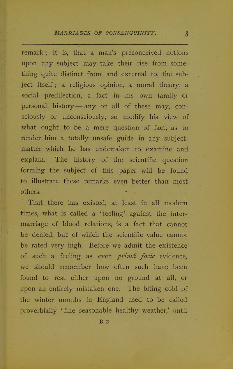 remark; it is, that a man's preconceived notions upon any subject may take their rise from some- thing quite distinct from, and external to, the sub- ject itself; a religious opinion, a moral theory, a social predilection, a fact in his own family or personal history — any or all of these may, con- sciously or unconsciously, so modify his view of what ought to be a mere question of fact, as to render him a totally unsafe guide in any subject- matter which he has undertaken to examine and explain. The history of the scientific question forming the subject of this paper will be found to illustrate these remarks even better than most others. * - That there has existed, at least in all modern times, what is called a 'feeling' against the inter- marriage of blood relations, is a fact that cannot be denied, but of which the scientific value cannot be rated very high. Before we admit the existence of such a feeling as even primd facie evidence, we should remember how often such have been found to rest either upon no ground at all, or upon an entirely mistaken one. The biting cold of the winter months in England used to be called proverbially ' fine seasonable healthy weather,' until B 2