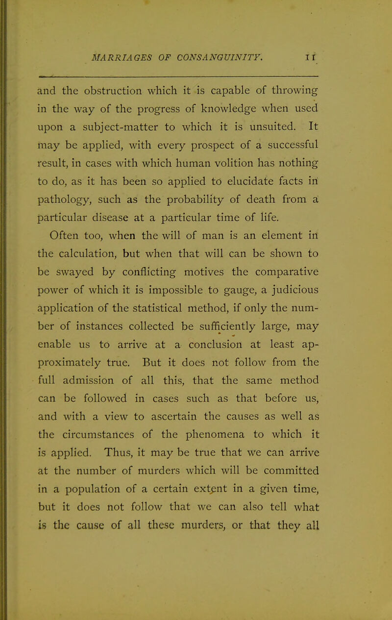 and the obstruction which it is capable of throwing in the way of the progress of knowledge when used upon a subject-matter to which it is unsuited. It may be applied, with every prospect of a successful result, in cases with which human volition has nothing to do, as it has been so applied to elucidate facts in pathology, such as the probability of death from a particular disease at a particular time of life. Often too, when the will of man is an element in the calculation, but when that will can be shown to be swayed by conflicting motives the comparative power of which it is impossible to gauge, a judicious application of the statistical method, if only the num- ber of instances collected be sufficiently large, may enable us to arrive at a conclusion at least ap- proximately true. But it does not follow from the full admission of all this, that the same method can be followed in cases such as that before us, and with a view to ascertain the causes as well as the circumstances of the phenomena to which it is applied. Thus, it may be true that we can arrive at the number of murders which will be committed in a population of a certain extent in a given time, but it does not follow that we can also tell what is the cause of all these murders, or that they all