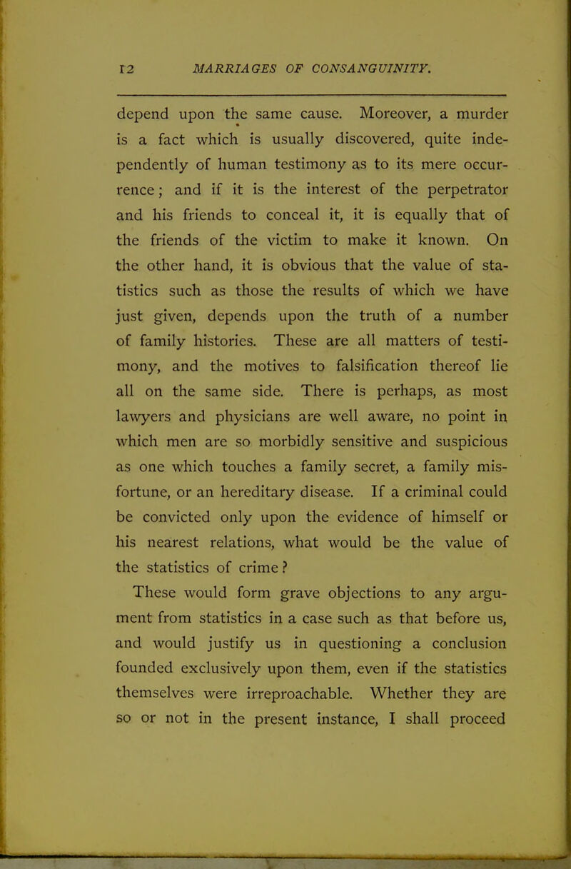 depend upon the same cause. Moreover, a murder is a fact which is usually discovered, quite inde- pendently of human testimony as to its mere occur- rence ; and if it is the interest of the perpetrator and his friends to conceal it, it is equally that of the friends of the victim to make it known. On the other hand, it is obvious that the value of sta- tistics such as those the results of which we have just given, depends upon the truth of a number of family histories. These are all matters of testi- mony, and the motives to falsification thereof lie all on the same side. There is perhaps, as most lawyers and physicians are well aware, no point in which men are so morbidly sensitive and suspicious as one which touches a family secret, a family mis- fortune, or an hereditary disease. If a criminal could be convicted only upon the evidence of himself or his nearest relations, what would be the value of the statistics of crime ? These would form grave objections to any argu- ment from statistics in a case such as that before us, and would justify us in questioning a conclusion founded exclusively upon them, even if the statistics themselves were irreproachable. Whether they are so or not in the present instance, I shall proceed