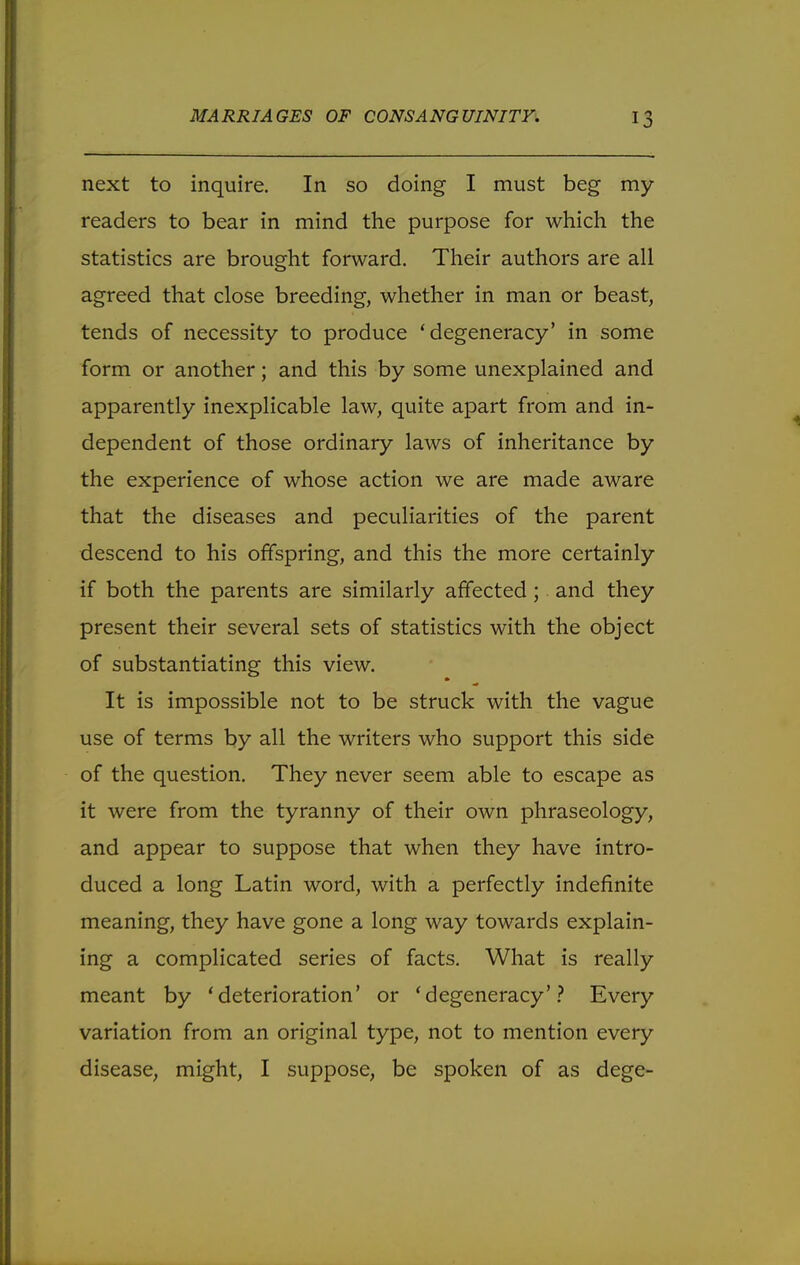 next to inquire. In so doing I must beg my readers to bear in mind the purpose for which the statistics are brought forward. Their authors are all agreed that close breeding, whether in man or beast, tends of necessity to produce 'degeneracy' in some form or another; and this by some unexplained and apparently inexplicable law, quite apart from and in- dependent of those ordinary laws of inheritance by the experience of whose action we are made aware that the diseases and peculiarities of the parent descend to his offspring, and this the more certainly if both the parents are similarly affected ; and they present their several sets of statistics with the object of substantiating this view. It is impossible not to be struck with the vague use of terms by all the writers who support this side of the question. They never seem able to escape as it were from the tyranny of their own phraseology, and appear to suppose that when they have intro- duced a long Latin word, with a perfectly indefinite meaning, they have gone a long way towards explain- ing a complicated series of facts. What is really meant by 'deterioration' or 'degeneracy'? Every variation from an original type, not to mention every disease, might, I suppose, be spoken of as dege-