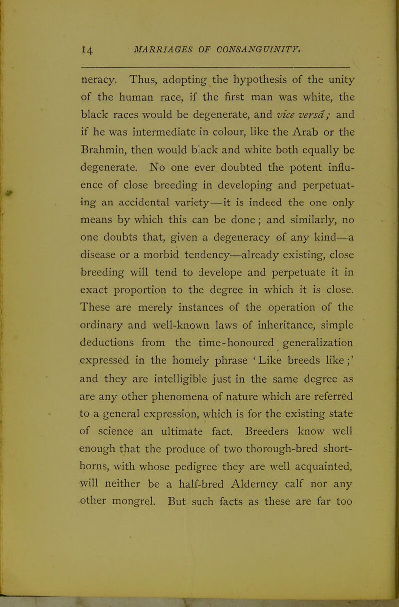 neracy. Thus, adopting the hypothesis of the unity of the human race, if the first man was white, the black races would be degenerate, and vice versa ; and if he was intermediate in colour, like the Arab or the Brahmin, then would black and white both equally be degenerate. No one ever doubted the potent influ- ence of close breeding in developing and perpetuat- ing an accidental variety—it is indeed the one only means by which this can be done; and similarly, no one doubts that, given a degeneracy of any kind—a disease or a morbid tendency—already existing, close breeding will tend to develope and perpetuate it in exact proportion to the degree in which it is close. These are merely instances of the operation of the ordinary and well-known laws of inheritance, simple deductions from the time-honoured generalization expressed in the homely phrase ' Like breeds like ;' and they are intelligible just in the same degree as are any other phenomena of nature which are referred to a general expression, which is for the existing state of science an ultimate fact. Breeders know well enough that the produce of two thorough-bred short- horns, with whose pedigree they are well acquainted, will neither be a half-bred Alderney calf nor any other mongrel. But such facts as these are far too